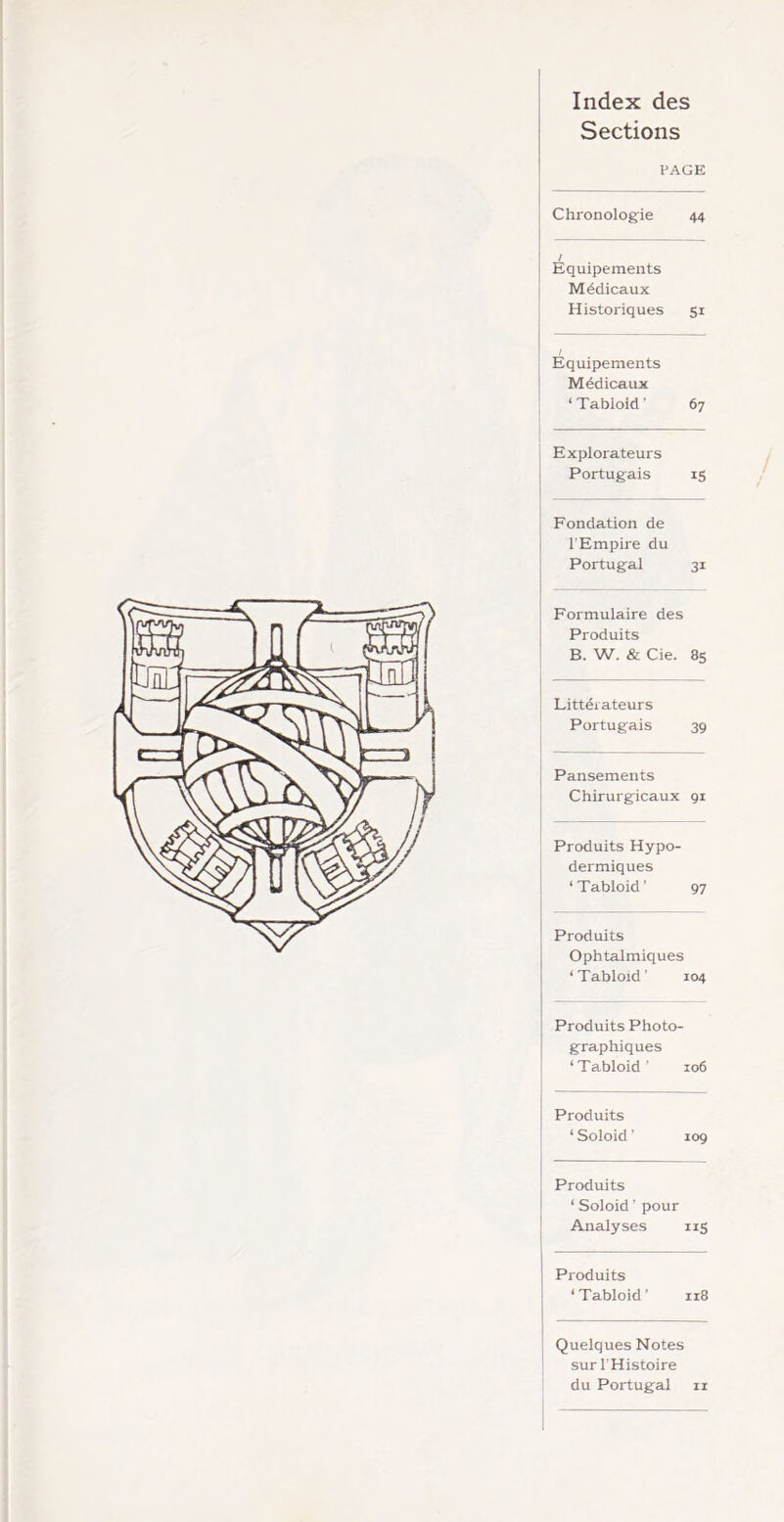 Index des Sections PAGE Chronologie 44 / Equipements Médicaux Historiques SI i Equipements Médicaux ‘ Tabloid ' 67 Explorateurs Portugais 15 Fondation de l'Empire du Portugal 31 Formulaire des Produits B. W. & Cie. 85 Littéiateurs Portugais 39 Pansements Chirurgicaux 91 Produits Hypo- dermiques ‘ Tabloid ' 97 Produits Ophtalmiques ‘ Tabloïd ' 104 Produits Photo graphiques ‘ Tabloid ' 106 Produits ‘ Soloid ' 109 Produits ‘ Soloid ’ pour Analyses IIS Produits ‘Tabloid ’ 118 Quelques Notes sur l'Histoire