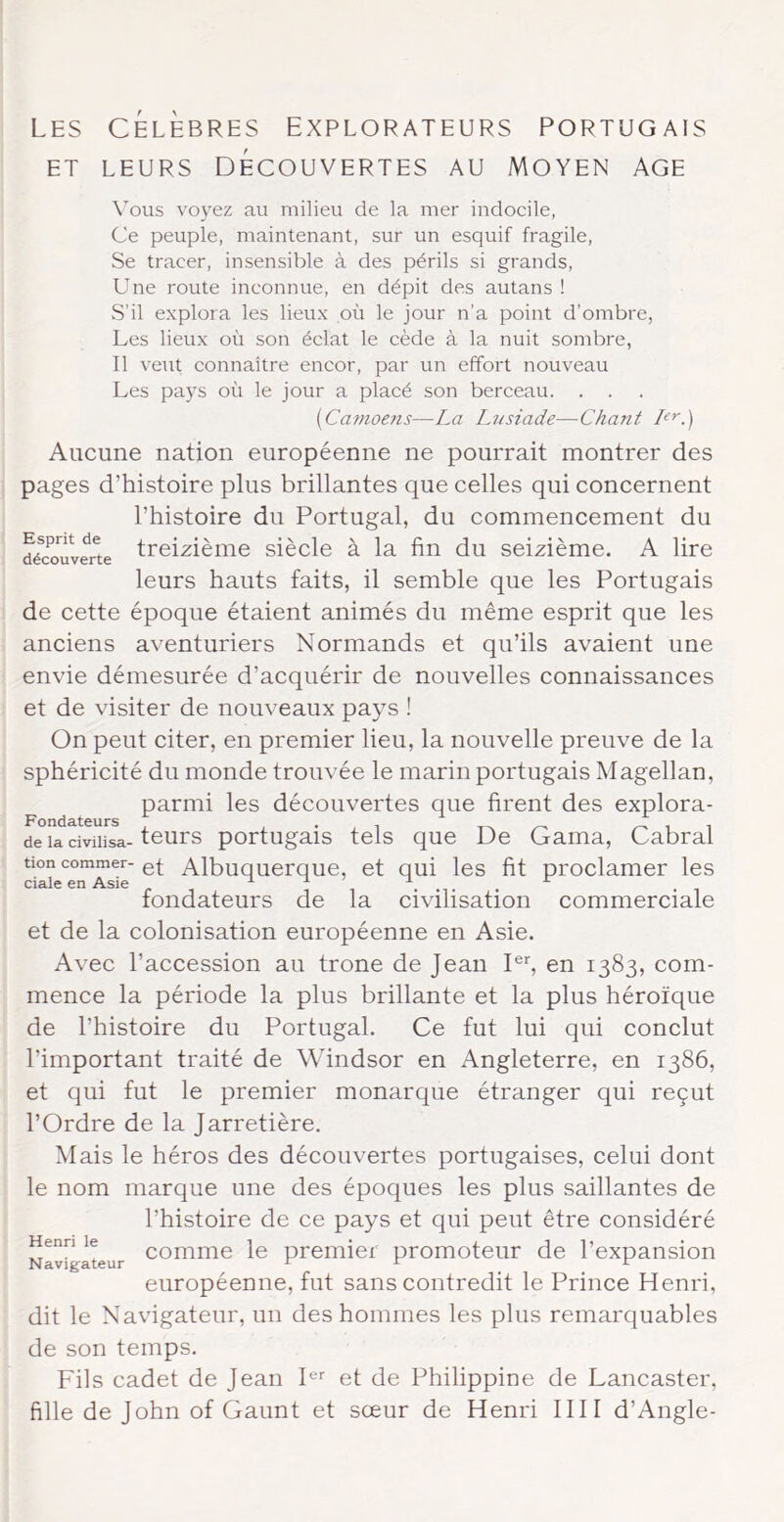 ET LEURS DÉCOUVERTES AU MOYEN AGE \ous voyez au milieu de la mer indocile, Ce peuple, maintenant, sur un esquif fragile. Se tracer, insensible à des périls si grands. Une route inconnue, en dépit des autans ! S’il explora les lieux où le jour n’a point d’ombre, Les lieux où son éclat le cède à la nuit sombre, Il veut connaître encor, par un effort nouveau Les pays où le jour a placé son berceau. . . [Camoeiis—La Lusiade—Chant L'>'.) Esprit de découverte Aucune nation européenne ne pourrait montrer des pages d’histoire plus brillantes que celles qui concernent l’histoire du Portugal, du commencement du treizième siècle à la fin du seizième. A lire leurs hauts faits, il semble que les Portugais de cette époque étaient animés du même esprit que les anciens aventuriers Normands et qu’ils avaient une envie démesurée d’acquérir de nouvelles connaissances et de visiter de nouveaux pays ! On peut citer, en premier lieu, la nouvelle preuve de la sphéricité du monde trouvée le marin portugais Magellan, parmi les découvertes que firent des explora- de la civilisa-teurs portugais tels que De Gaina, Cabrai tioncommer-AlbuGuerque, et qui les fit proclamer les ciale en Asie -, , .. fondateurs de la civilisation commerciale et de la colonisation européenne en Asie. Avec l’accession au trône de Jean I®L en 1383, com- mence la période la plus brillante et la plus héroïque de l’histoire du Portugal. Ce fut lui qui conclut l’important traité de Windsor en Angleterre, en 1386, et qui fut le premier monarque étranger qui reçut l’Ordre de la Jarretière. Mais le héros des découvertes portugaises, celui dont le nom marque une des époques les plus saillantes de l’histoire de ce pays et qui peut être considéré Henri le commc le premier promoteur de l’expansion européenne, fut sans contredit le Prince Henri, dit le Navigateur, un des hommes les plus remarquables de son temps. Fils cadet de Jean F' et de Philippine de Lancaster, fille de John of Gaunt et sœur de Henri 1111 d’Angle-