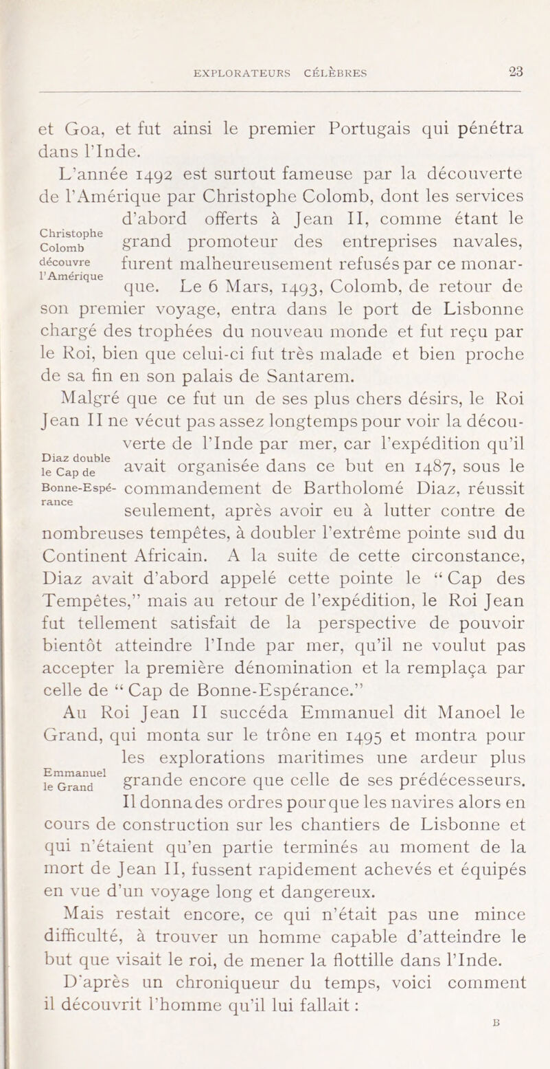 et Goa, et fut ainsi le premier Portugais qui pénétra dans rinde. L’année 1492 est surtout fameuse par la découverte de l’Amérique par Christophe Colomb, dont les services d’abord offerts à Jean II, comme étant le Colomb grand promoteur des entreprises navales, découvre furent malheureusement refusés par ce monar- que. Le 6 Mars, 1493, Colomb, de retour de son premier voyage, entra dans le port de Lisbonne chargé des trophées du nouveau monde et fut reçu par le Roi, bien que celui-ci fut très malade et bien proche de sa fin en son palais de Santarem. Malgré que ce fut un de ses plus chers désirs, le Roi Jean II ne vécut pas assez longtemps pour voir la décou- verte de l’Inde par mer, car l’expédition qu’il le Cap de avait orgaiiisee daiis ce but en 1487, sous le Bonne-Espé- Commandement de Bartholomé Diaz, réussit seulement, après avoir eu à lutter contre de nombreuses tempêtes, à doubler l’extrême pointe sud du Continent Africain. A la suite de cette circonstance, Diaz avait d’abord appelé cette pointe le “ Cap des Tempêtes,” mais au retour de l’expédition, le Roi Jean fut tellement satisfait de la perspective de pouvoir bientôt atteindre l’Inde par mer, qu’il ne voulut pas accepter la première dénomination et la remplaça par celle de “ Cap de Bonne-Espérance.” Au Roi Jean II succéda Emmanuel dit Manoel le Grand, qui monta sur le trône en 1495 et montra pour les explorations maritimes une ardeur plus k'mand^^ grande encore que celle de ses prédécesseurs. Il donna des ordres pour que les navires alors en cours de construction sur les chantiers de Lisbonne et qui n’étaient qu’en partie terminés au moment de la mort de Jean II, fussent rapidement achevés et équipés en vue d’un voyage long et dangereux. Mais restait encore, ce qui n’était pas une mince difficulté, à trouver un homme capable d’atteindre le but que visait le roi, de mener la flottille dans l’Inde. D'après un chroniqueur du temps, voici comment il découvrit l’homme qu’il lui fallait ;