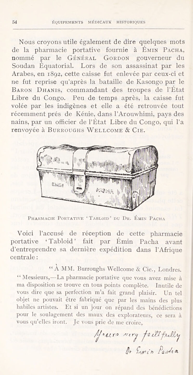 Nous croyons utile également de dire quelques mots de la pharmacie portative fournie à Émin Pacha, nommé par le Général Gordon gouverneur du Soudan Équatorial. Lors de son assassinat par les Arabes, en 1892, cette caisse fut enlevée par ceux-ci et ne fut reprise qu’après la bataille de Kasongo par le Baron Dhanis, commandant des troupes de l’État Libre du Congo. Peu de temps après, la caisse fut volée par les indigènes et elle a été retrouvée tout récemment prés de Kénie, dans l’Arouwhimi, pays des nains, par un officier de l’État Libre du Congo, qui l’a renvoyée à Burroughs Wellcome & Cie. Pharmacie Portative ‘Tabloïd’ du Dr. Émin Pacha Voici l’accusé de réception de cette pharmacie portative ‘Tabloid’ fait par Émin Pacha avant d’entreprendre sa dernière expédition dans l’Afrique centrale : “A MM. Burroughs Wellcome & Cie., Londres. “Messieurs,—La pharmacie portative que vous avez mise à ma disposition se trouve en tous points complète. Inutile de vous dire que sa perfection m’a fait grand plaisir. Un tel objet ne pouvait être fabriqué que par les mains des plus habiles artistes. Et si un jour on répand des bénédictions pour le soulagement des maux des explorateurs, ce sera à vous qu’elles iront. Je vous prie de me croire, h £ h