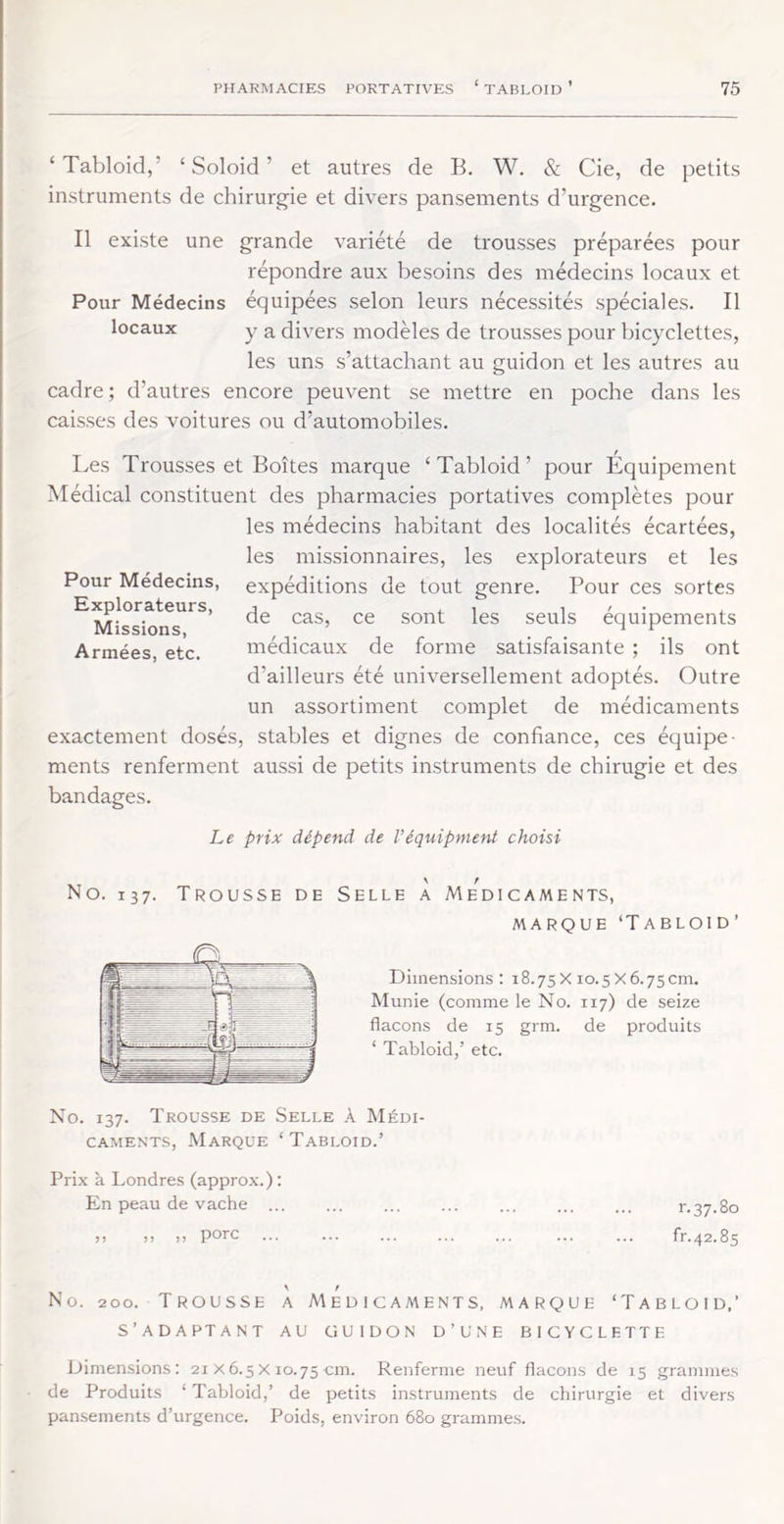 ‘ Tabloid,’ ‘ Soloid ’ et autres de B. W. & Cie, de petits instruments de chirurgie et divers pansements d’urgence. Il existe une grande variété de trousses préparées pour répondre aux besoins des médecins locaux et Pour Médecins équipées selon leurs nécessités spéciales. Il locaux y a divers modèles de trousses pour bicyclettes, les uns s’attachant au guidon et les autres au cadre ; d’autres encore peuvent se mettre en poche dans les caisses des voitures ou d’automobiles. Les Trousses et Boîtes marque ‘Tabloid’ pour Equipement Médical constituent des pharmacies portatives complètes pour les médecins habitant des localités écartées, les missionnaires, les explorateurs et les Pour Médecins, expéditions de tout genre. Pour ces sortes ^Miss^^^^^' seuls équipements Armées, etc. médicaux de forme satisfaisante ; ils ont d’ailleurs été universellement adoptés. Outre un assortiment complet de médicaments exactement dosés, stables et dignes de confiance, ces équipe- ments renferment aussi de petits instruments de chirugie et des bandages. Le prix dépend de Véquipment choisi No. 137. Trousse de Selle À Médicaments, MARQUE ‘T ABLOID’ Dimensions: 18.75 X 10.5 X 6.75cm. Munie (comme le No. 117) de seize flacons de 15 grm. de produits ‘ Tabloid,’ etc. No. 137. Trousse de Selle à Médi- caments, Marque ‘ Tabloïd.’ Prix à Londres (approx.) : En peau de vache r.37.80 !) a )> porc ... ... ... ... ... ... ... fr.42.85 No. 200. Trousse a Médicaments, marque ‘Tabloïd,’ s’adaptant au cîuidon d’une bicyclette Dimensions: 21 x6.5x 10.75cm. Renferme neuf flacons de 15 .grammes de Produits ‘ Tabloid,’ de petits instruments de chirurgie et divers pansements d’urgence. Poids, environ 680 gramme.s.