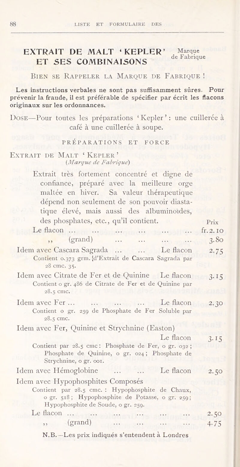 EXTRAIT DE MALT ‘KEPLER’ ET SES COMBINAISONS Marque de Fabrique Bien se Rappeler la Marque de Fabrique ! Les instructions verbales ne sont pas suffisamment sûres. Pour prévenir la fraude, il est préférable de spécifier par écrit les flacons originaux sur les ordonnances. Dose—Pour toutes les préparations ‘Kepler’: une cuillerée à café à une cuillerée à soupe. PRÉPARATIONS ET FORCE Extrait de Malt ‘ Kepler ’ {Marque de Fabrique) Extrait très fortement concentré et cligne de confiance, préparé avec la meilleure orge maltée en hiver. Sa valeur thérapeutique dépend non seulement de son pouvoir diasta- tique élevé, mais aussi des albuminoïdes, des phosphates, etc., qu’il contient. Prix Le flacon ... ... ... ... ... ... fr.2. lo ,, (grand) 3.80 Idem avec Cascara Sagrada ... ... Le flacon 2.75 Contient 0.373 grm. [d’Extrait de Cascara Sagrada par 28 cmc. 35. Idem avec Citrate de Eer et de Quinine Le flacon 3.15 Contient o gr. 486 de Citrate de Fer et de Quinine par 28.5 cmc. Idem avec Fer ... ... ... ... Le flacon 2.30 Contient o gr. 259 de Phosphate de Fer Soluble par 28.5 cmc. Idem avec Fer, Quinine et Strychnine (Easton) Le flacon 3.15 Contient par 28.5 cmc: Phosphate de Fer, o gr. 032; Phosphate de Quinine, o gr. 024 ; Phosphate de Strychnine, o gr. 001. Idem avec Hémoglobine ... ... Le flacon 2.50 Idem avec Hypophosphites Composés Contient par 28.5 cmc. : Hypophosphite de Chaux, o gr. 518; Hypophosphite de Potasse, o gr. 259; Hypophosphite de Soude, o gr. 259. Le flacon ... ... ... ... ... ... 2.50 ,, (grand) 4.75