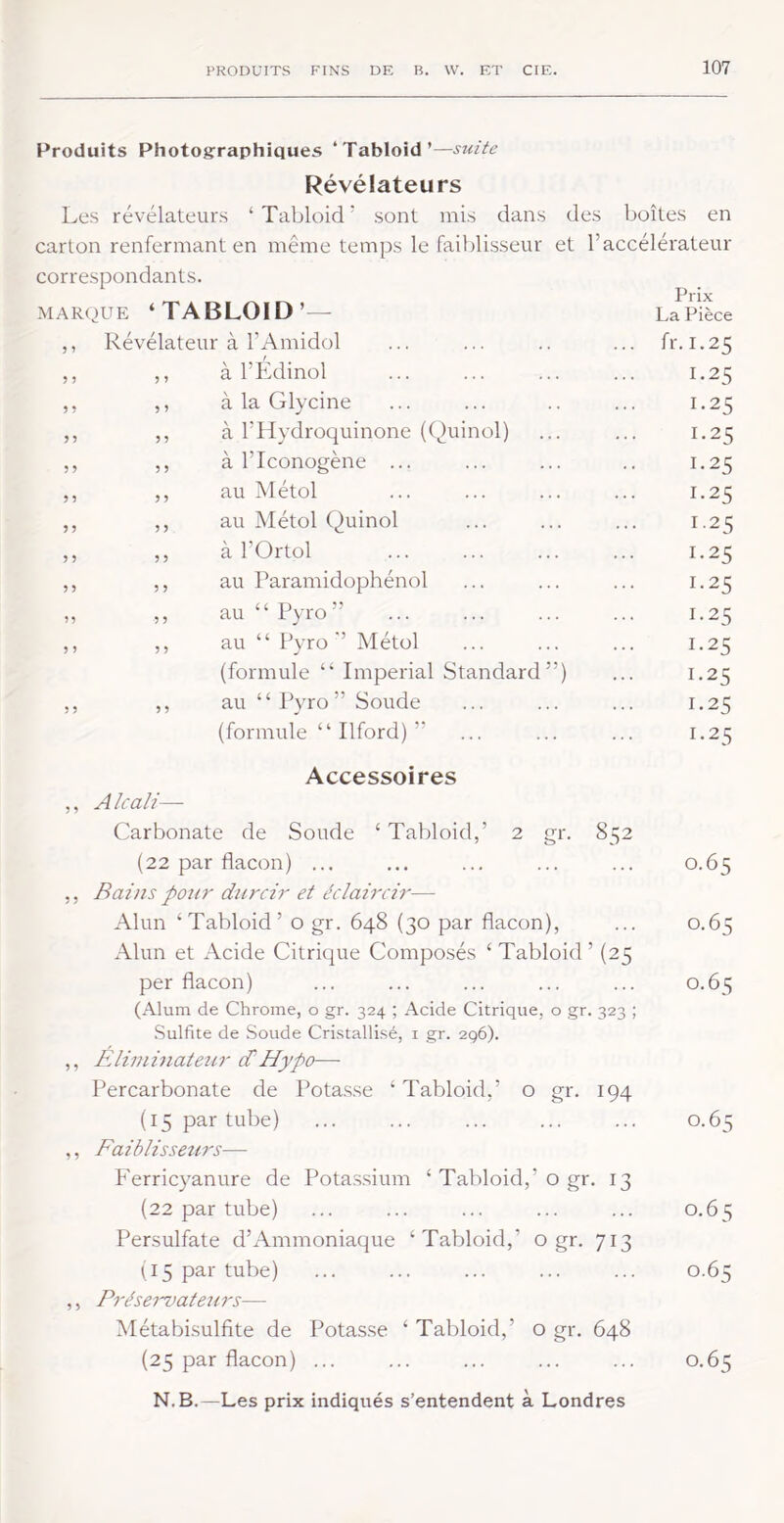 Produits Photographiques ‘Tabloïd’—suite Révélateurs Les révélateurs ‘ Tabloïd ' sont mis dans des boîtes en carton renfermant en même temps le faiblisseur et l’accélérateur correspondants. MARPUE ‘TAI 5 » 5 5 > î 5 ) 5 5 ) 5 r 0 5 r Prix La Pièce à l’Amidol ... fr.I.25 à l’Edïnol 1.25 à la Glycine 1.25 à l’Hydroquïnone {(^uïnol) 1.25 à l’Iconogène ... 1.25 au Métol 1.25 au Métol Quïnol 1.25 à l’Ortol 1.25 au Paramïdophénol 1.25 au “ Pyro” 1.25 au “ Pyro ’’ Métol 1.25 (formule “ Impérial Standard”) 1.25 au “ Pyro” Soude 1.25 (formule “ Ilford) ” 1.25 gi'- 85 2 Accessoires Alcali—• Carbonate de Soude ‘ Tabloïd,’ 2 (22 par flacon) ... ... ... ... ... 0.65 Bains pour durcir et éclaircir— Alun ‘Tabloïd’ o gr. 648 (30 par flacon), ... 0.65 Alun et Acide Citrique Composés ‘ Tabloïd ’ (25 per flacon) ... ... ... ... ... 0.65 (Alum de Chrome, o gr. 324 ; Acide Citrique, o gr. 323 ; Sulfite de Soude Cri.stallisé, i gr. 296). Blliininateur d/ H ypo— Percarbonate de Pota.s.se ‘Tabloïd,’ o gr. 194 (15 par tube) ... ... ... ... ... 0.65 Faiblisseurs— P'errïcyanure de Pota.ssïum ‘ Tabloïd,’o gr. 13 (22 par tube) ... ... ... ... ... 0.65 Persulfate d’Ammoniaque ‘Tabloïd,’ o gr. 713 U5 par tube) ... ... ... ... ... 0.65 Prései'vatexirs— Métabïsulfite de Potasse ‘ Tabloïd,’ o gr. 648 (25 par flacon) ... ... ... ... ... 0.65