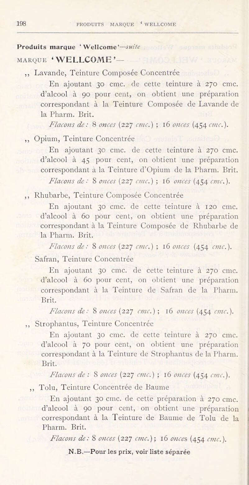 Produits marque ‘Wellcome’—suite MARQUE ‘WELLCOME’— ,, Lavande, Teinture Composée Concentrée En ajoutant 30 cmc. de cette teinture à 270 cmc. d’alcool à 90 pour cent, on obtient une préparation correspondant à la Teinture Composée de Lavande de la Pharm. Prit. Flacons de: 8 onces (227 cmc.) ; 16 07ices (454 cmc.). ,, Opium, Teinture Concentrée En ajoutant 30 cmc. de cette teinture à 270 cmc. d’alcool à 45 pour cent, on obtient une préparation correspondant a la Teinture d’Opium de la Pharm. Prit. Flacons de: 8 onces (227 cmc.) ; 16 onces (454 cmc.). ,, Rhubarbe, Teinture Composée Concentrée En ajoutant 30 cmc. de cette teinture à 120 cmc. d’alcool à 60 pour cent, on obtient une préparation correspondant à la Teinture Composée de Rhubarbe de la Pharm. Prit. Flacons de: 8 onces (227 ct?ic.) ; 16 onces (454 cmc.). Safran, Teinture Concentrée En ajoutant 30 cmc. de cette teinture à 270 cmc. d’alcool à 60 pour cent, on obtient une préparation correspondant à la Teinture de Safran de la Pharm. Prit. Flacons de: 8 o)ices (227 cmc.) ; 16 onces (454 cmc.). ,, Strophantus, Teinture Concentrée En ajoutant 30 cmc. de cette teinture à 270 cmc. d’alcool à 70 pour cent, on obtient une préparation correspondant à la Teinture de Strophantus de la Pharm. Prit. Flacons de : 8 onces (227 cmc.) ; 16 077ces (454 cmc.). ,, Tolu, Teinture Concentrée de Paume En ajoutant 30 cmc. de cette préparation à 270 cmc. d’alcool à 90 pour cent, on obtient une préparation correspondant à la Teinture de Paume de Tolu de la Pharm. Prit. Flacons de: 8 onces (227 cmc.)-, 16 ojices (454 cmc.).