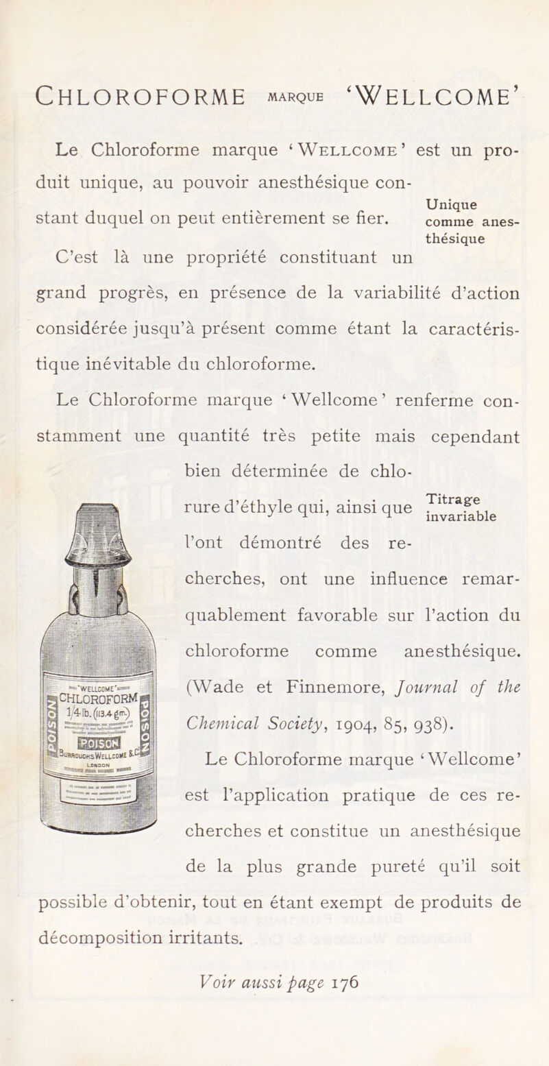 Chloroforme MARQUE ^ Wellcome’ Le Chloroforme marque ‘Wellcome’ est un pro- duit unique, au pouvoir anesthésique con- stant duquel on peut entièrement se fier. Unique comme anes- thésique C’est là une propriété constituant un grand progrès, en présence de la variabilité d’action considérée jusqu’à présent comme étant la caractéris- tique inévitable du chloroforme. Le Chloroforme marque ‘Wellcome’ renferme con- stamment une quantité très petite mais cependant bien déterminée de chlo- rure d’éthyle qui, ainsi que l’ont démontré des re- cherches, ont une influence remar- quablement favorable sur l’action du chloroforme comme anesthésique. (Wade et Finnemore, Journal of the Chemical Society, 1904, 85, 938). Le Chloroforme marque ‘Wellcome’ est l’application pratique de ces re- cherches et constitue un anesthésique de la plus grande pureté qu’il soit possible d’obtenir, tout en étant exempt de produits de décomposition irritants. •‘WEUCOME'w** CHLOROFORM I, Esm J. ^<JUFW0üCKsW£U.COK£ Voir aussi page 176