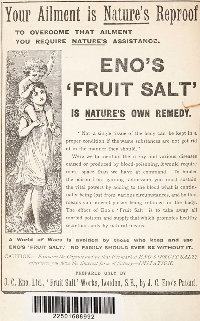 Your Ailment is Nature’s Reproof TO OVERCOME THAT AILMENT YOU REQUIRE NATURE’S ASSISTANCE. END’S ‘FRUIT SALT’ IS NATURE’S OWN REMEDyT “ Not a single tissue of the body can be kept in a proper condition if the waste substances are not got rid of in the manner they should.” Were we to mention the many and various diseases caused or produced by blood-poisoning, it would require more space than we have at command. To hinder the poison from gaining admission you must sustain the vital powers by adding to the blood what is contin- ually being lost from various circumstances, and by that means you prevent poison being retained in the body. The effect of Eno’s ‘ Fruit Salt ’ is to take away all morbid poisons and supply that which promotes healthy secretions only by natural means. A World of Woes is avoided by those who keep and use ENO’S ‘FRUIT SALT.’ NO FASVIILY SHOULD EVER BE WITHOUT IT. CAUTION.—Examine the Capsule and see that it is marked EdVO’S ^EEUIT SALT,’ otherivise you have the sincerest form of flattery—I Adi TATI ON. PREPARED Oi^LY BY J. C. Eno, Ltd,,' Fruit Salt’ Works, London, S.E., by J. C, Eno’s Patent. 22501688992