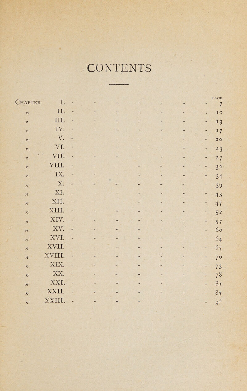 CONTENTS Chapter 5 J )} J) 35 I. - 11. - III. - IV. - V. - VI. - VII. - VIIL - IX. - X. - XL - XII. - XIII. - 33 33 XIV. - XV. - XVI. - XVII. - XVIII. - XIX. - XX. - XXI. - XXII. - XXIIL - PAGE 7 lO - 13 - 17 20 - 23 - 27 - 32 - 34 - 39 - 43 - 47 - 52 - 57 60 - 64 - 67 - 70 - 73 - 78 - 81 - 87 - 9^