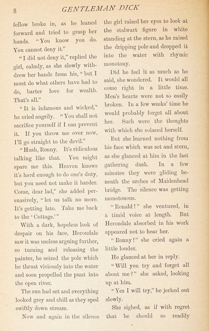 fellow broke in, as lie leaned forward and tried to grasp hei hands. “You know you do. You cannot deny it.” “ I did not deny it,” replied the girl, calmly, as she slowly with- drew her hands from his, “ but I must do what others have had to do, barter love for wealth. That’s all.” “ It is infamous and wicked,” he cried angrily. “ You shall not sacrifice yourself if I can prevent it. If you throw me over now, ril go straight to the devil.” “ Hush, Eonny. It’s ridiculous talking like that. You might spare me this. Heaven knows it’s hard enough to do one’s duty, but you need not make it harder. Come, dear lad,” she added per- suasively, “let us talk no more. It’s getting late. Take me back to the ‘ Cottage.’ ” With a dark, hopeless look of despair on his face, Herondale saw it was useless arguing further, so turning and releasing the painter, he seized the pole which he thrust viciously into the water and soon propelled the punt into the open river. The sun had set and everything looked grey and chill as they sped swiftly down stream. Now and again in the silence the girl raised her eyes to look at the stalwart figure in white standing at the stern, as he raised the dripping pole and dropped it into the water with rhymic monotony. Did he feel it as much as he said, she wondered. It would all come right in a little time. Men’s hearts were not so easily broken. In a few weeks’ time he would probably forget a,ll about her. Such were the thoughts with which she solaced herself. But she learned nothing from his face which was set and stern, as she glanced at him in the fast gathering dusk. In a few minutes they were gliding be- neath the arches of Maidenhead bridge. The silence was getting monotonous. Eonald ! ” she ventured, in a timid voice at length. But Herondale absorbed in his work appeared not to hear her. “ Eonny! ” she cried again a little louder. He glanced at her in reply. “Will you try and forget all about me?” she asked, looking up at him. “ Yes I will try,” he jerked out slowly. She sighed, as if with regret that he should so readily