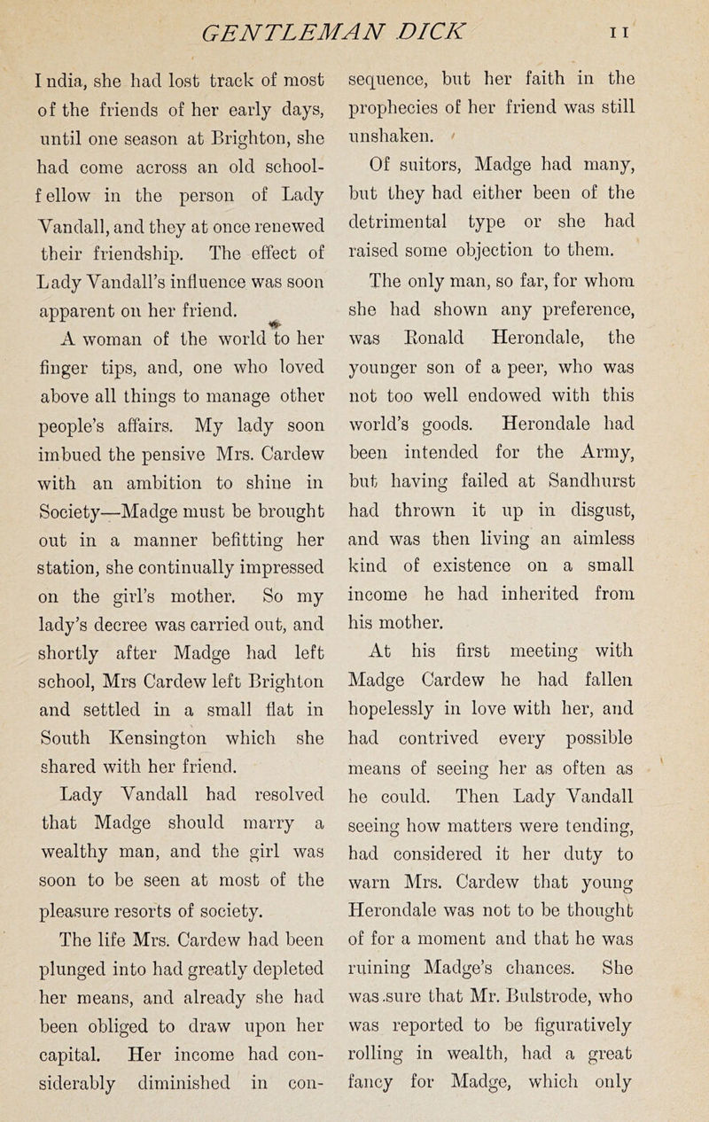 I ndia, she had lost track of most of the friends of her early days, until one season at Brighton, she had come across an old school- f ellow in the person of Lady Vandall, and they at once renewed their friendship. The effect of Lady Yandall’s influence was soon apparent on her friend, ■#* A woman of the world to her finger tips, and, one who loved above all things to manage other people’s affairs. My lady soon imbued the pensive Mrs. Cardew with an ambition to shine in Society—Madge must be brought out in a manner befitting her station, she continually impressed on the girl’s mother. So my lady’s decree was carried out, and shortly after Madge had left school, Mrs Cardew left Brighton and settled in a small flat in South KensinQ:ton which she shared with her friend. Lady Yandall had resolved that Madge should marry a wealthy man, and the girl was soon to be seen at most of the pleasure resorts of society. The life Mrs. Cardew had been plunged into had greatly depleted her means, and already she had been obliged to draw upon her capital. Her income had con- siderably diminished in con- sequence, but her faith in the prophecies of her friend was still unshaken. > Of suitors, Madge had many, but they had either been of the detrimental type or she had raised some objection to them. The only man, so far, for whom she had shown any preference, was Konald Herondale, the younger son of a peer, who was not too well endowed with this world’s goods. Herondale had been intended for the Army, but having failed at Sandhurst had thrown it up in disgust, and was then living an aimless kind of existence on a small income he had inherited from his mother. At his first meeting with Madge Cardew he had fallen hopelessly in love with her, and had contrived every possible means of seeing her as often as he could. Then Lady Yandall seeing how matters were tending, had considered it her duty to warn Mrs. Cardew that young Herondale was not to be thought of for a moment and that he was ruining Madge’s chances. She was .sure that Mr. Bulstrode, who was reported to be figuratively rolling in wealth, had a great fancy for Madge, which only