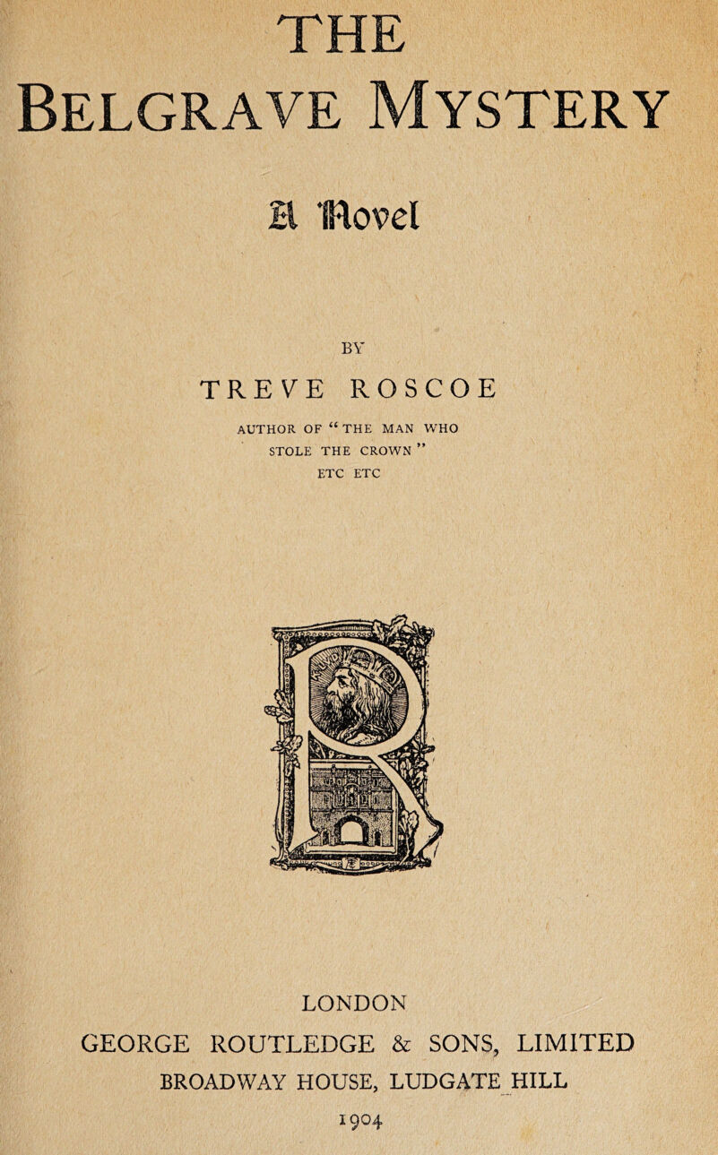 THE Belgrave Mystery H Bovel BY TRE\^E ROSCOE AUTHOR OF “ THE MAN WHO STOLE THE CROWN ” ETC ETC LONDON GEORGE ROUTLEDGE & SONS, LIMITED BROADWAY HOUSE, LUDGATE HILL 1904