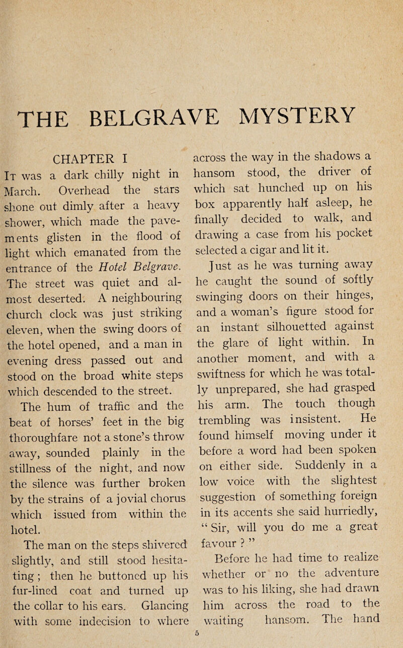 CHAPTER I It was a dark chilly night in March. Overhead the stars shone out dimly after a heavy shower, which made the pave- ments glisten in the flood of light which emanated from the entrance of the Hotel Belgrave. The street was quiet and al- most deserted. A neighbouring church clock was just striking eleven, when the swing doors of the hotel opened, and a man in evening dress passed out and stood on the broad white steps which descended to the street. The hum of trafflc and the beat of horses’ feet in the big thoroughfare not a stone’s throw away, sounded plainly in the stillness of the night, and now the silence was further broken by the strains of a jovial chorus which issued from within the hotel. The man on the steps shivered slightly, and still stood hesita- ting ; then he buttoned up his fur-lined coat and turned up the collar to his ears. Glancing with some indecision to where across the way in the shadows a hansom stood, the driver of which sat hunched up on his box apparently half asleep, he finally decided to walk, and drawing a case from his pocket selected a cigar and lit it. Just as he was turning away he caught the sound of softly swinging doors on their hinges, and a woman’s figure stood for an instant silhouetted against the glare of light within. In another moment, and with a swiftness for which he was total- ly unprepared, she had grasped his arm. The touch though trembling was insistent. He found himself moving under it before a word had been spoken on either side. Suddenly in a low voice with the slightest suggestion of something foreign in its accents she said hurriedly, “ Sir, will you do me a great favour ? ” Before he had time to realize whether or no the adventure was to his liking, she had drawn him across the road to the waiting hansom. The hand