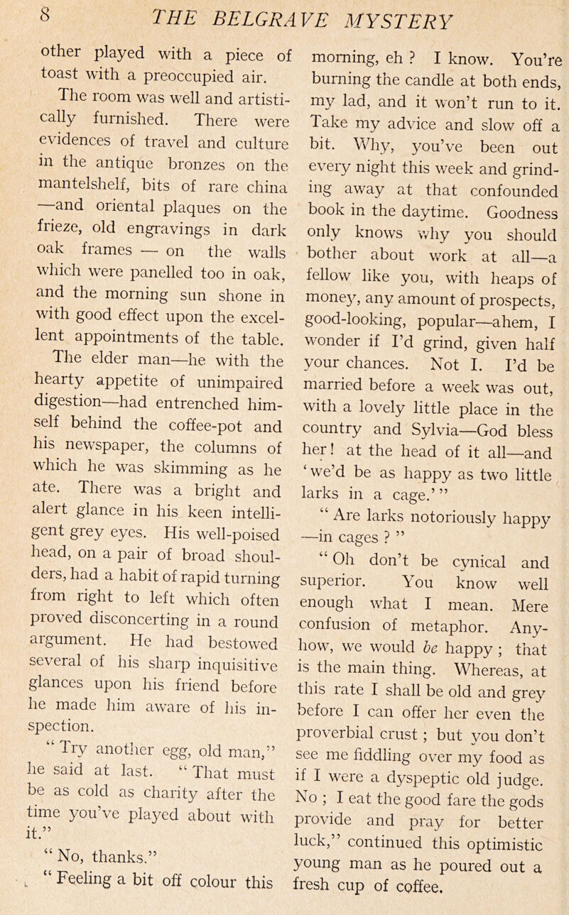 the BELGRA other played with a piece of toast with a preoccupied air. The room was well and artisti- cally furnished. There were evidences of travel and culture in the antique bronzes on the mantelshelf, bits of rare china and oriental plaques on the frieze, old engravings in dark oak frames — on the walls which were panelled too in oak, and the morning sun shone in with good effect upon the excel- lent appointments of the table. The elder man—he with the hearty appetite of unimpaired digestion—had entrenched him- self behind the coffee-pot and his newspaper, the columns of which he was skimming as he ate. There was a bright and alert glance in his keen intelli- gent grey eyes. His well-poised head, on a pair of broad shoul- ders, had a habit of rapid turning from right to left which often proved disconcerting in a round argument. He had bestowed several of his sharp inquisitive glances upon his friend before he made him aware of liis in- spection. Try anotlier egg, old man,'’ he said at last. “ That must be as cold as charity after the time you’ve played about with it.” “ No, thanks.” - , “ Feeling a bit off colour this VE MYSTERY morning, eh ? I know. You’re burning the candle at both ends, my lad, and it won’t run to it. Take my advice and slow off a bit. Why, you’ve been out every night this week and grind- ing away at that confounded book in the daytime. Goodness only knows why you should bother about w^ork at all—a fellow like you, with heaps of mone}^ any amount of prospects, good-looking, popular—ahem, I wonder if I’d grind, given half your chances. Not I. I’d be married before a week was out, with a lovely little place in the country and Sylvia—God bless her! at the head of it all—and ‘ we’d be as happy as two little larks in a cage.’” “ Are larks notoriously happy —in cages ? ” “ Oh don’t be cynical and superior. You know well enough w^hat I mean. Mere confusion of metaphor. Any- how, we would be happy ; that is the main thing. Whereas, at this rate I shall be old and grey before I can offer her even tlie proverbial crust; but you don’t see me fiddling over my food as if I were a dyspeptic old judge. No ; I eat the good fare the gods provide and pray for better luck,” continued this optimistic young man as he poured out a fresh cup of coffee.