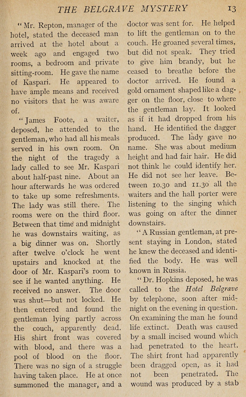 “ Mr. Repton, manager of the hotel, stated the deceased man arrived at the hotel about a week ago and engaged two rooms, a bedroom and private sitting-room. He gave the name of Kaspari. He appeared to have ample means and received no visitors that he was aware of. ‘‘James Foote, a waiter, deposed, he attended to the gentleman, who had all his meals served in his own room. On the night of the tragedy a lady called to see Mr. Kaspari about half-past nine. About an hour afterwards he was ordered to take up some refreshments. The lady was still there. The rooms were on the third floor. Between that time' and midnight he was downstairs waiting, as a big dinner was on. Shortly after twelve o’clock he went upstairs and knocked at the door of Mr. Kaspari’s room to see if he wanted anything. He received no answer. The door was shut—but not locked. He then entered and found the gentleman lying partly across the couch, apparently dead. His shirt front was covered with blood, and there was a pool of blood on the floor. There was no sign of a struggle having taken place. He at once summoned the manager, and a doctor was sent for. He helped to lift the gentleman on to the couch. He groaned several times, but did not speak. They tried to give him brandy, but he ceased to breathe before the doctor arrived. He found a gold ornament shaped like a dag- . ger on the floor, close to where the gentleman lay. It looked as if it had dropped from his hand. He identified the dagger produced. The lady gave no name. She was about medium height and had fair hair. He did not think he could identify her. He did not see her leave. Be- tween 10.30 and 11.30' all the waiters and the hall porter were listening to the singing which was going on after the dinner downstairs. ‘ ‘ A Russian gentleman, at pre- sent staying in London, stated he knew the deceased and identi- fied the body. He was well known in Russia. “ Dr. Hopkins deposed, he was called to the Hotel Belgrave by telephone, soon after mid- night on the evening in question. On examining the man he found life extinct. Death was caused by a small incised wound which had penetrated to the heart. The shirt front had apparently been dragged open, as it had not been penetrated. The wound was produced by a stab