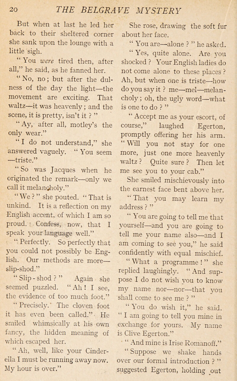 But when at last he led her back to their sheltered comer she sank upon the lounge with a little sigh. “You -were tired then, after all,” he said, as he fanned her. “No, no; but after the dul- ness of the day the light—the movement are exciting. That waltz—it was heavenly; and the scene, it is pretty, isn’t it ? ” “ Ay, after all, motley’s the only wear.” “ I do not understand,” she answered vaguely. “ You seem —triste.” “So was Jacques when he originated the remark—only we call it melan^oly.” “ We ? ” she pouted. “ That is unkind. It is a reflection on my English accent, of which I am so proud. ;. Confess, now, that I speak your language well.” ' “ Perfectly. So perfectly that you could not possibly be Eng- lish. Our methods are more— slip-shod.” “ Slip - shod ? ” Again she seemed puzzled. “ Ah ! I see, the evidence of too much foot.” “Precisely.* The cloven foot it has even been called.” • He smiled whimsically at his own fancy, the hidden meaning of which escaped her. “ Ah, well, like your Cinder- ella I must be running away now. Mv hour is over.” She rose, drawing the soft fur about her face. “ You are—alone ? ” he asked. “ Yes, quite alone. Are 3'ou shocked ? Your English ladies do not come alone to these places ? Ah, but when one is triste—how do you say it ? me—mel—melan- choly ; oh, the ugly word—what is one to do ? ” “ Accept me as your escort, of course,” laughed Egerton, promptly offering her his arm. “ W'iU you not stay for one more, just one more heavenly waltz ? Quite sure ? Then let me see you to your cab.” She smiled mischievouslv into the earnest face bent above her. “ That you may learn my address ? ” “You are going to teU me that ^murself—and you are going to tell me ^mur name also—and I am coming to see }mu,” he said confidently with equal mischief. “ What a programme ! ” she replied laughingly. “ And sup- pose I do not wish you to know my name nor—nor—that vou shall come to see me ? ” “ You do wish it,” he said. “I am going to tell you mine in exchange for 3^ours. My name is Clive Egerton.” “ And mine is Irise Romanoff.” “ Suppose we shake hands over our formal introduction ? ” suggested Egerton, holding ^out