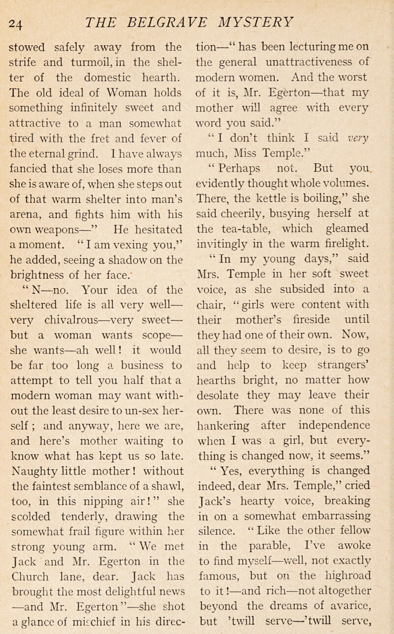 stowed safely away from the strife and turmoil, in the shel- ter of the domestic hearth. The old ideal of Woman holds something infinitely sweet and attractive to a man somewhat tired with the fret and fever of the eternal grind. 1 have alwa5^s fancied that she loses more than she is aware of, when she steps out of that warm shelter into man’s arena, and fights him with his o\vn weapons—” He hesitated a moment. “ I am vexing you,” he added, seeing a shadow on the brightness of her face.* “ N—no. Your idea of the sheltered life is all very well— very chivalrous—very sweet— but a woman wants scope— she wants—ah well! it would be far too long a business to attempt to tell you half that a modern woman may want with- out the least desire to un-sex her- self ; and anyway, here we are, and here’s mother waiting to know what has kept us so late. Naughty little mother ! without the faintest semblance of a shawl, too, in this nipping air! ” she scolded tenderly, drawing the somewhat frail figure within her strong young arm. “ We met Jack and Mr. Egerton in the Church lane, dear. Jack has brought the most delightful news —and Mr. Egerton”—she shot a glance of mischief in his direc- tion—“ has been lecturing me on the general unattractiveness of modern women. And the worst of it is, Mr. Egerton—that my mother will agree with every word you said.” “ I don’t think I said very much. Miss Temple.” “ Perhaps not. But you. evidently thought whole volumes. There, the kettle is boiling,” she said cheerily, busying herself at the tea-table, which gleamed invitingly in the warm firelight. “ In my young days,” said Mrs. Temple in her soft sweet voice, as she subsided into a chair, “girls were content witli their mother’s fireside until they had one of their own. Now, all they seem to desire, is to go and help to keep strangers’ hearths bright, no matter how desolate they may leave their own. There was none of this hankering after independence when I was a girl, but every- thing is changed now, it seems.” “Yes, everything is changed indeed, dear Mrs. Temple,” cried Jack’s hearty voice, breaking in on a somewhat embarrassing silence. “ Like the other fellow in the parable. I’ve awoke to find myself—well, not exactly famous, but on the highroad to it!—and rich—not altogether beyond the dreams of avarice, but ’twill serve—’twiU serve,