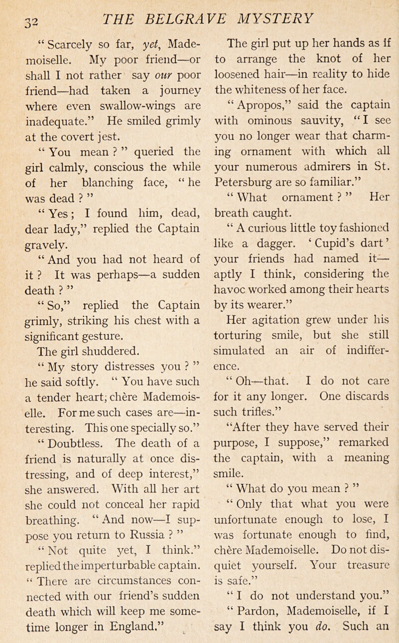 “ Scarcely so far, yet^ Made- moiselle. My poor friend—or shall I not rather say otir poor friend—had taken a journey where even swallow-wings are inadequate.” He smiled grimly at the covert jest. “You mean ? ” queried the girl calmly, conscious the while of her blanching face, “ he was dead ? ” “ Yes; I found him, dead, dear lady,” replied the Captain gravely. “ And 3^ou had not heard of it ? It was perhaps—a sudden death ? ” “ So,” replied the Captain grimly, striking his chest with a significant gesture. The girl shuddered. “ My story distresses you ? ” he said softly. “You have such a tender heart, chere Mademois- elle. For me such cases are—in- teresting. This one specially so.” “ Doubtless. The death of a friend is naturally at once dis- tressing, and of deep interest,” she answered. With all her art she could not conceal her rapid breathing. “ And now—I sup- pose you return to Russia ? ” “Not quite yet, I think.” replied the imperturbable captain. There are circumstances con- nected with our friend’s sudden death which will keep me some- The girl put up her hands as if to arrange the knot of her loosened hair—in reality to hide the whiteness of her face. “ Apropos,” said the captain with ominous sauvity, “ I see you no longer wear that charm- ing ornament with which all your numerous admirers in St. Petersburg are so familiar.” “ What ornament ? ” Her breath caught. “ A curious little toy fashioned like a dagger. ‘ Cupid’s dart ’ your friends had named it— aptly I think, considering the havoc worked among their hearts by its wearer.” Her agitation grew under his torturing smile, but she still simulated an air of indiffer- ence. “ Oh—that. I do not care for it any longer. One discards such trifles.” “After they have served their purpose, I suppose,” remarked the captain, with a meaning smile. “ What do you mean ? ” “ Only that what you were unfortunate enough to lose, I was fortunate enough to find, chere Mademoiselle. Do not dis- quiet yourself. Your treasure is safe.” “I do not understand you.” “ Pardon, Mademoiselle, if I