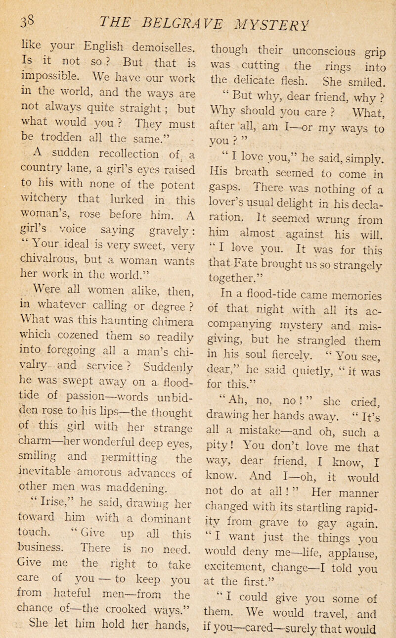 like your English demoiselles. Is it not so ? But that is impossiole. We have our work in the world, and the ways are not always quite straight; but what would you ? They must be trodden all the same.” A sudden recollection of a j country lane, a girl’s eyes raised to his with none of the potent witchery that lurked in this woman’s, rose before him. A girl’s voice saying gravely: ‘‘ lour ideal is very sweet, very chivalrous, but a woma,n wants her work in the world.” - M ere all women alike, then, in whatever calling or degree What was this hauntinc: chimera which cozened them so readily into foregoing all a man’s chi- valr\^- and ser\dce ? Suddenly he was swept away on a flood- tide of passion—words unbid- den rose to his lips—the thought of this girl with her strange chaim—her wonderful deep eves, smiling and perniitting the inevitable amorous advances of other m.en was maddenine. O “ Irise,” he said, drawing her toward him with a dominant touch, “ Give up all this business. There is no need. Give me the right to take care of you — to keep you from hateful men—from the chance of—the crooked ways.” She let him hold her hands, though their unconscious grip was cutting the rings into the delicate flesh. She smiled. But why, dear friend, wh}^ ? Why should you care ? Wfliat, after all, am I—or my wa^^s to you ? ” I love you,” he said, simply. His breath seemed to come in gasps. There was nothing of a lover’s usual delight in his decla- ration. It seemed WTung from him almost against his will. “ I love you. It v/as for this that Fate brought us so strangely together.” In a flood-tide came memories of that night with all its ac- com.panying mystery and mis- giving, but he strangled them in his soul fiercely. “ You see, dear, he said quietly, “ it was for this.” ‘‘ Ah, no, no ! ” she cried, drawing her hands away. “ It’s all a mistake—and oh, such a pity! You don’t love me that way, dear friend, I know, I know. And I—oh, it would not do at all! ” Her manner changed with its startling rapid- ity from grave to ga}^ again. “ I want just the things you would deny me—life, applause, excitement, change—I told you at the first.” ‘‘ I could give 3mu some of them. We would travel, and if you—cared—surely that would