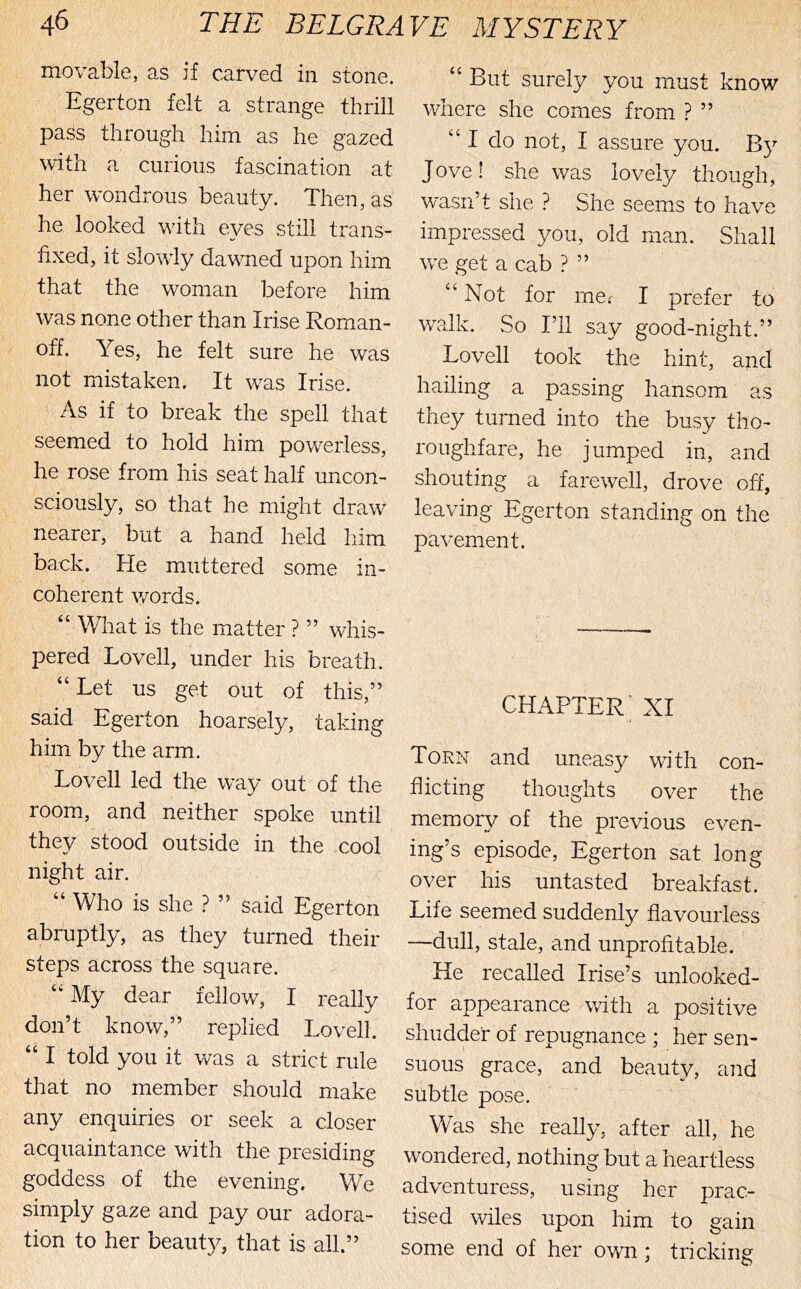 movable, as if carved in stone. Egerton felt a strange thrill pass through him as he gazed with a curious fascination at her W'ondrous beauty. Then, as he looked with e^^es still trans- fixed, it slowiy dawned upon him that the woman before him was none other than Irise Roman- off. Yes, he felt sure he was not mistaken. It was Irise. As if to break the spell that seemed to hold him powerless, he rose from Ins seat half uncon- sciously, so that he might dra.W' nearer, but a hand held him back. He muttered some in- coherent words. “ What is the matter ? ” whis- pered Lovell, under his breath. “ Let us get out of this,” said Egerton hoarsely, taking him by the arm. Lovell led the way out of the room, and neither spoke until they stood outside in the cool night air. Who is she ? ” said Egerton abruptly, as they turned their steps across the square. “ My dear fellow, I really don’t know,” replied Lovell. “ I told you it was a strict rule that no member should make any enquiries or seek a closer acquaintance with the presiding goddess of the evening. We simply gaze and pay our adora- tion to her beaut}^ that is all.” “ But surely you must know where she comes from ? ” “ I do not, I assure you. By Jove! she was lovely though, wasn’t she ? She seems to have impressed you, old man. Shall w^e get a cab ? ” “Not for me.' I prefer to walk. So I’ll say good-night.” Lovell took the hint, and hailing a passing hansom as they turned into the busy tho- roughfare, he jumped in, and shouting a farewell, drove off, leaving Egerton standing on the pavement. chapter; XI Torn and uneasy with con- flicting thoughts over the memory of the previous even- ing’s episode, Egerton sat long over his untasted breakfast. Life seemed suddenly flavourless —dull, stale, and unprofitable. He recalled Irise’s unlooked- for appearance with a positive shudder of repugnance ; her sen- suous grace, and beauty, and subtle pose. Was she really, after all, he wondered, nothing but a heartless adventuress, using her prac- tised wiles upon liim to gain some end of her own; tricking