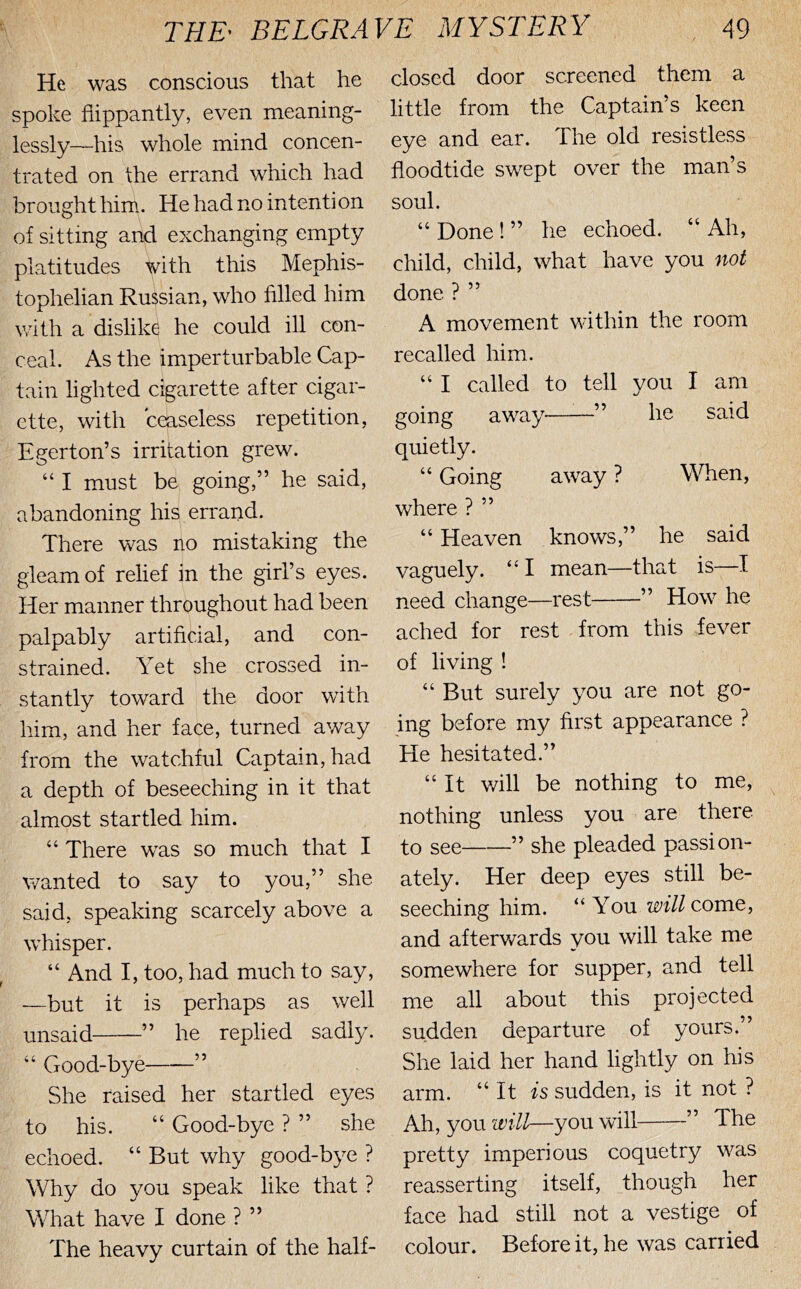 He was conscious that he spoke flippantly, even meaning- lessly—his whole mind concen- trated on the errand which had brought him. He had no intenti on of sitting and exchanging empty platitudes with this Mephis- tophelian Russian, who filled him with a dislike he could ill con- ceal. As the imperturbable Cap- tain lighted cigarette after cigar- ette, with ceaseless repetition, Egerton’s irritation grew. “ I must be going,” he said, abandoning his errand. There was no mistaking the gleam of relief in the girl’s eyes. Her manner throughout had been palpably artificial, and con- strained. Yet she crossed in- stantly toward the door with him, and her face, turned away from the watchful Captain, had a depth of beseeching in it that almost startled him. “ There was so much that I wanted to say to you,” she said, speaking scarcely above a whisper. “ And I, too, had much to say, —but it is perhaps as well unsaid ” he replied sadly. “ Good-bye ” She raised her startled eyes to his. “ Good-bye ? ” she echoed. “ But why good-bye ? Why do you speak like that ? What have I done ? ” The heavy curtain of the half- closed door screened them a little from the Captean’s keen eye and ear. The old resistless floodtide swept over the man’s soul. “ Done ! ” he echoed. “Ah, child, child, what have you not done ? ” A movement within the room recalled him. “ I called to tell you I am going away ” he said quietly. “ Going away ? When, where ? ” “ Heaven knows,” he said vaguely. “ I mean—that is—I need change—rest ” How he ached for rest from this fever of living ! “ But surely you are not go- ing before my first appearance ? He hesitated.” “It will be nothing to me, nothing unless you are there to see ” she pleaded passion- ately. Her deep eyes still be- seeching him. “You m//come, and afterwards you will take me somewhere for supper, and tell me all about this projected sudden departure of yours.” She laid her hand lightly on his arm. “ It is sudden, is it not ? Ah, you will—you will ” The pretty imperious coquetry was reasserting itself, though her face had still not a vestige of colour. Before it, he was carried