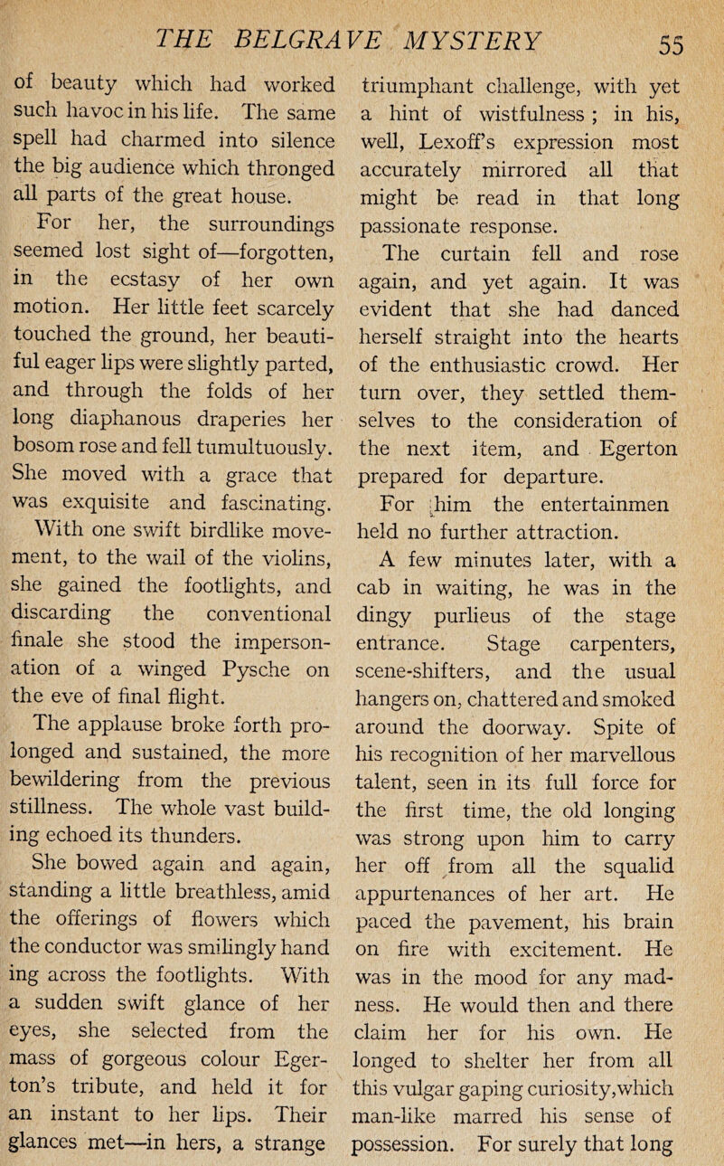 of beauty which had worked such havoc in his life. The same spell had charmed into silence the big audience which thronged all parts of the great house. For her, the surroundings seemed lost sight of—forgotten, in the ecstasy of her own motion. Her little feet scarcely touched the ground, her beauti- ful eager lips were slightly parted, and through the folds of her long diaphanous draperies her bosom rose and fell tumultuously. She moved with a grace that was exquisite and fascinating. With one swift birdlike move- ment, to the wail of the violins, she gained the footlights, and discarding the conventional linale she stood the imperson- ation of a winged Pysche on the eve of final flight. The applause broke forth pro- longed and sustained, the more bewildering from the previous stillness. The whole vast build- ing echoed its thunders. She bowed again and again, standing a little breathless, amid the offerings of flowers which the conductor was smihngly hand ing across the footlights. With a sudden swift glance of her eyes, she selected from the mass of gorgeous colour Eger- ton’s tribute, and held it for an instant to her lips. Their glances met—^in hers, a strange triumphant challenge, with yet a hint of wistfulness ; in his, well, Lexoff’s expression most accurately mirrored all that might be read in that long passionate response. The curtain fell and rose again, and yet again. It was evident that she had danced herself straight into the hearts of the enthusiastic crowd. Her turn over, they settled them- selves to the consideration of the next item, and Egerton prepared for departure. For 'him the entertainmen held no further attraction. A few minutes later, with a cab in waiting, he was in the dingy purlieus of the stage entrance. Stage carpenters, scene-shifters, and the usual hangers on, chattered and smoked around the doorway. Spite of his recognition of her marvellous talent, seen in its full force for the first time, the old longing was strong upon him to carry her off from all the squalid appurtenances of her art. He paced the pavement, his brain on fire with excitement. He was in the mood for any mad- ness. He would then and there claim her for his own. He longed to shelter her from all this vulgar gaping curiosity,wluch man-like marred his sense of possession. For surely that long