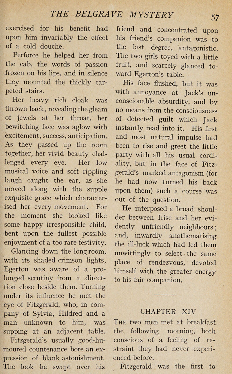 exercised for his benefit had upon him invariably the effect of a cold douche. Perforce he helped her from the cab, the words of passion frozen on his lips, and in silence they mounted the thickly car- peted stairs. Her heavy rich cloak was thrown back, revealing the gleam of jewels at her throat, her bewitching face was aglow with excitement, success, anticipation. As they passed up the room together, her vivid beauty chal- lenged every eye. Her low musical voice and soft rippling laugh caught the ear, as she moved along with the supple exquisite grace which character- ised her every movement. For the moment she looked like some happy irresponsible child, bent upon the fullest possible enjoyment of a too rare festivity. Glancing down the long room, with its shaded crimson lights, Egerton was aware of a pro- longed scrutiny from a direct- tion close beside them. Turning under its influence he met the eye of Fitzgerald, who, in com- pany of Sylvia, Hildred and a man unknown to him, was supping at an adjacent table. Fitzgerald’s usually good-hu- moured countenance bore an ex- pression of blank astonishment. The look he swept over his friend and concentrated upon his friend’s companion was to the last degree, antagonistic. The two girls toyed with a little fruit, and scarcely glanced to- ward Egerton’s table. His face flushed, but it was with annoyance at Jack’s un- conscionable absurdity, and by no means from the consciousness of detected guilt which Jack instantly read into it. His first and most natural impulse had been to rise and greet the little party with all his usual cordi- ality, but in the face of Fitz- gerald’s marked antagonism (for he had now turned his back upon them) such a course was out of the question. He interposed a broad shoul- der between Irise and her evi- dently unfriendly neighbours; and, inwardly anathematising the ill-luck which had led them unwittingly to select the same place of rendezvous, devoted himself with the greater energy to his fair companion. CHAPTER XIV The two men met at breakfast the following morning, both conscious of a feeling of re- straint they had never experi- enced before. Fitzgerald was the first to