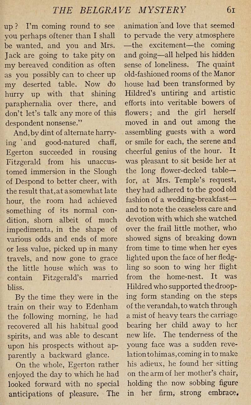 Up ? I’m coming round to see you perhaps oftener than I shall be wanted, and you and Mrs. J ack are going to take pity on my bereaved condition as often as you possibly can to cheer up my deserted table. Now do hurry up ^vith that shining paraphernalia over there, and don’t let’s talk any more of this despondent nonsense.” And,by dint of alternate harry- ing 'and good-natured chah, Egerton succeeded in rousing Fitzgerald from his unaccus- tomed immersion in the Slough of Despond to better cheer, with the result that, at a somewhat late hour, the room had achieved something of its normal con- dition, shorn albeit of much impedimenta, in the shape of various odds and ends of more or less value, picked up in many travels, and now gone to grace the little house which was to contain Fitzgerald’s married bliss. By the time they were in the train on their way to Edenham the following morning, he had recovered all his habitual good spirits, and was able to descant upon his prospects without ap- parently a backward glance. On the whole, Egerton rather enjoyed the day to which he had looked forward with no special anticipations of pleasure. The animation and love that seemed to pervade the very atmosphere —the excitement—the coming and going—all helped his hidden sense of loneliness. The quaint old-fashioned rooms of the Manor house had been transformed by Hildred’s untiring and artistic efforts into veritable bowers of flowers; and the girl herself moved in and out among the assembling guests with a word or smile for each, the serene and cheerful genius of the hour. It was pleasant to sit beside her at the long flower-decked table— for, at Mrs. Temple’s request, they had adhered to the good old fashion of a wedding-breakfast— and to note the ceaseless care and devotion with which she watched over the frail little mother, who showed signs of breaking down from time to time when her eyes lighted upon the face of her fledg- ling so soon to wing her flight from the home-nest. It was Hildred who supported the droop- ing form standing on the steps of the verandah, to watch through a mist of heavy tears the carriage bearing her child away to her new life. The tenderness of the young face was a sudden reve- lation to him as, coming in to make his adieux, he found her sitting on the arm of her mother’s chair, holding the now sobbing figure in her firm, strong embrace,