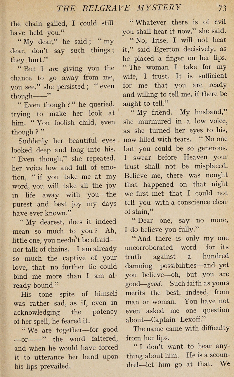 the chain galled, I could still have held you.” “ My dear,” he said ; “ my dear, don’t say such things; they hurt.” “But T am giving you the chance to go away from me, you see,” she persisted ; “ even though ” “ Even though ? ” he queried, trying to make her look at him. “You foolish child, even though ? ” Suddenly her beautiful eyes looked deep and long into his. “ Even though,” she repeated, her voice low and full of emo- tion, “ if you take me at my word, you will take all the joy in life away with you—the purest and best joy my days have ever known.” “ My dearest, does it indeed mean so much to you ? Ah, little one, you needn’t be afraid— nor talk of chains. I am already so much the captive of your love, that no further tie could bind me more than I am al- ready bound.” His tone spite of himself was rather sad, as if, even in acknowledging the potency of her spell, he feared it. “We are together—for good —or ” the word faltered, and when he would have forced it to utterance her hand upon his lips prevailed. “ Whatever there is of evil you shall hear it now,” she said. “ No, Irise, I will not hear it,” said Egerton decisively, as he placed a finger on her lips. “ The woman I take for my wife, I trust. It is sufficient for me that you are ready and willing to teU me, if there be aught to tell.” “ My frifend. My husband,” she murmured in a low voice, as she turned her eyes to his, now filled with tears. “No one but you could be so generous. I swear before Heaven your trust shall not be misplaced. Believe me, there was nought that happened on that night we first met that I could not tell you with a conscience clear of stain,” “ Dear one, say no more, I do believe you fully.” “And there is only my one uncorroborated word for its truth against a hundred damning possibilities—and yet you believe—oh, but you are good—good. Such faith as yours merits the best, indeed, from man or woman. You have not even asked me one question about—Captain Lexoff.” The name came with difficulty from her lips. “ I don’t want to hear any- thing about him. He is a scoun- drel-let him go at that. We