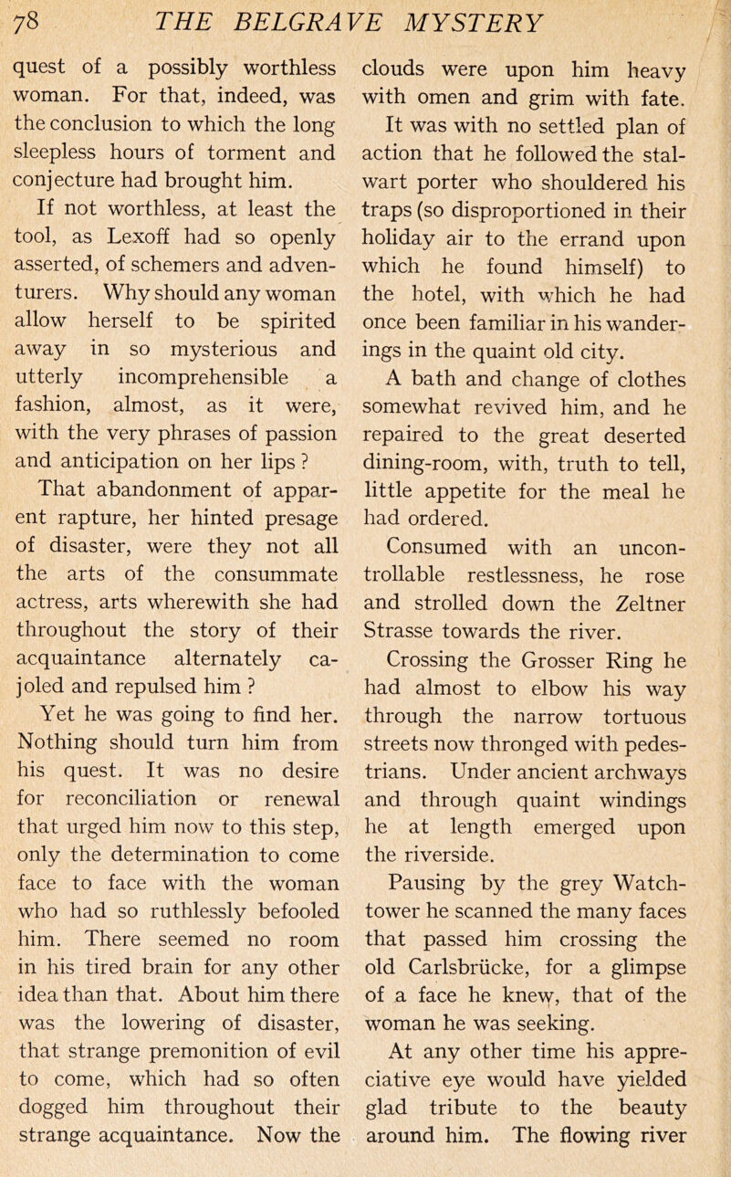 quest of a possibly worthless woman. For that, indeed, was the conclusion to which the long sleepless hours of torment and conjecture had brought him. If not worthless, at least the tool, as Lexoff had so openly asserted, of schemers and adven- turers. Why should any woman allow herself to be spirited away in so mysterious and utterly incomprehensible a fashion, almost, as it were, with the very phrases of passion and anticipation on her lips ? That abandonment of appar- ent rapture, her hinted presage of disaster, were they not all the arts of the consummate actress, arts wherewith she had throughout the story of their acquaintance alternately ca- joled and repulsed him ? Yet he was going to find her. Nothing should turn him from his quest. It was no desire for reconciliation or renewal that urged him now to this step, only the determination to come face to face with the woman who had so ruthlessly befooled him. There seemed no room in his tired brain for any other idea than that. About him there was the lowering of disaster, that strange premonition of evil to come, which had so often dogged him throughout their strange acquaintance. Now the clouds were upon him heavy with omen and grim with fate. It was with no settled plan of action that he followed the stal- wart porter who shouldered his traps (so disproportioned in their holiday air to the errand upon which he found himself) to the hotel, with which he had once been familiar in his wander- ings in the quaint old city. A bath and change of clothes somewhat revived him, and he repaired to the great deserted dining-room, with, truth to tell, little appetite for the meal he had ordered. Consumed with an uncon- trollable restlessness, he rose and strolled down the Zeltner Strasse towards the river. Crossing the Grosser Ring he had almost to elbow his way through the narrow tortuous streets now thronged with pedes- trians. Under ancient archways and through quaint windings he at length emerged upon the riverside. Pausing by the grey Watch- tower he scanned the many faces that passed him crossing the old Carlsbriicke, for a glimpse of a face he knew, that of the woman he was seeking. At any other time his appre- ciative eye would have yielded glad tribute to the beauty around him. The flowing river