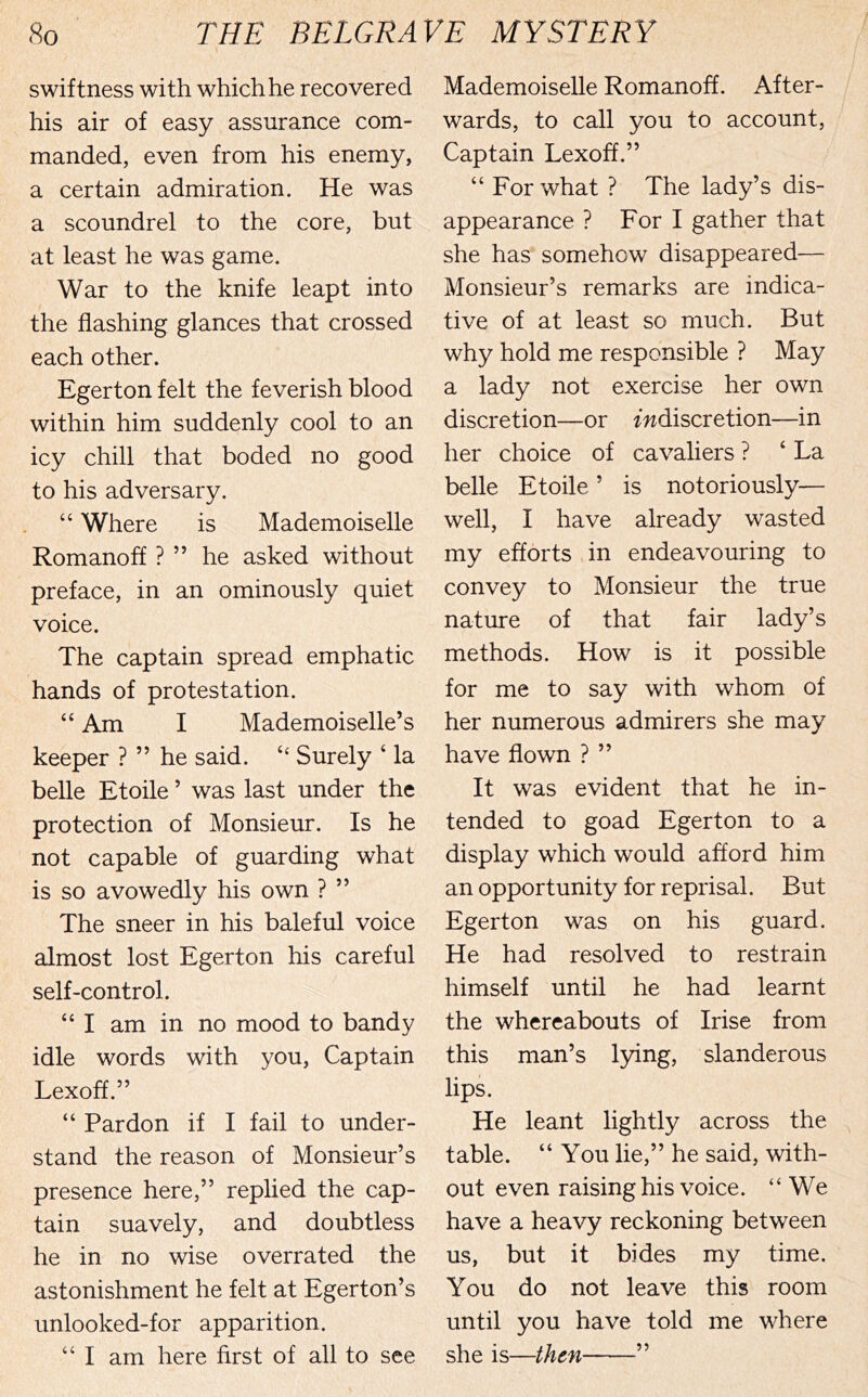 swiftness with which he recovered his air of easy assurance com- manded, even from his enemy, a certain admiration. He was a scoundrel to the core, but at least he was game. War to the knife leapt into the flashing glances that crossed each other. Egerton felt the feverish blood within him suddenly cool to an icy chill that boded no good to his adversary. “ Where is Mademoiselle Romanoff ? ” he asked without preface, in an ominously quiet voice. The captain spread emphatic hands of protestation. “ Am I Mademoiselle’s keeper ? ” he said. Surely ‘ la belle Etoile ’ was last under the protection of Monsieur. Is he not capable of guarding what is so avowedly his own ? ” The sneer in his baleful voice almost lost Egerton his careful self-control. “ I am in no mood to bandy idle words with you. Captain Lexoff.” “ Pardon if I fail to under- stand the reason of Monsieur’s presence here,” replied the cap- tain suavely, and doubtless he in no wise overrated the astonishment he felt at Egerton’s unlooked-for apparition. “ I am here first of all to see Mademoiselle Romanoff. After- wards, to call you to account, Captain Lexoff.” “ For what ? The lady’s dis- appearance ? For I gather that she has somehow disappeared— Monsieur’s remarks are indica- tive of at least so much. But why hold me responsible ? May a lady not exercise her own discretion—or ^discretion—in her choice of cavaliers ? ‘ La belle Etoile ’ is notoriously— well, I have already wasted my efforts in endeavouring to convey to Monsieur the true nature of that fair lady’s methods. How is it possible for me to say with whom of her numerous admirers she may have flown ? ” It was evident that he in- tended to goad Egerton to a display which would afford him an opportunity for reprisal. But Egerton was on his guard. He had resolved to restrain himself until he had learnt the whereabouts of Irise from this man’s l5dng, slanderous lips. He leant lightly across the table. “ You lie,” he said, with- out even raising his voice. “We have a heavy reckoning between us, but it bides my time. You do not leave this room until you have told me where she is—then ”