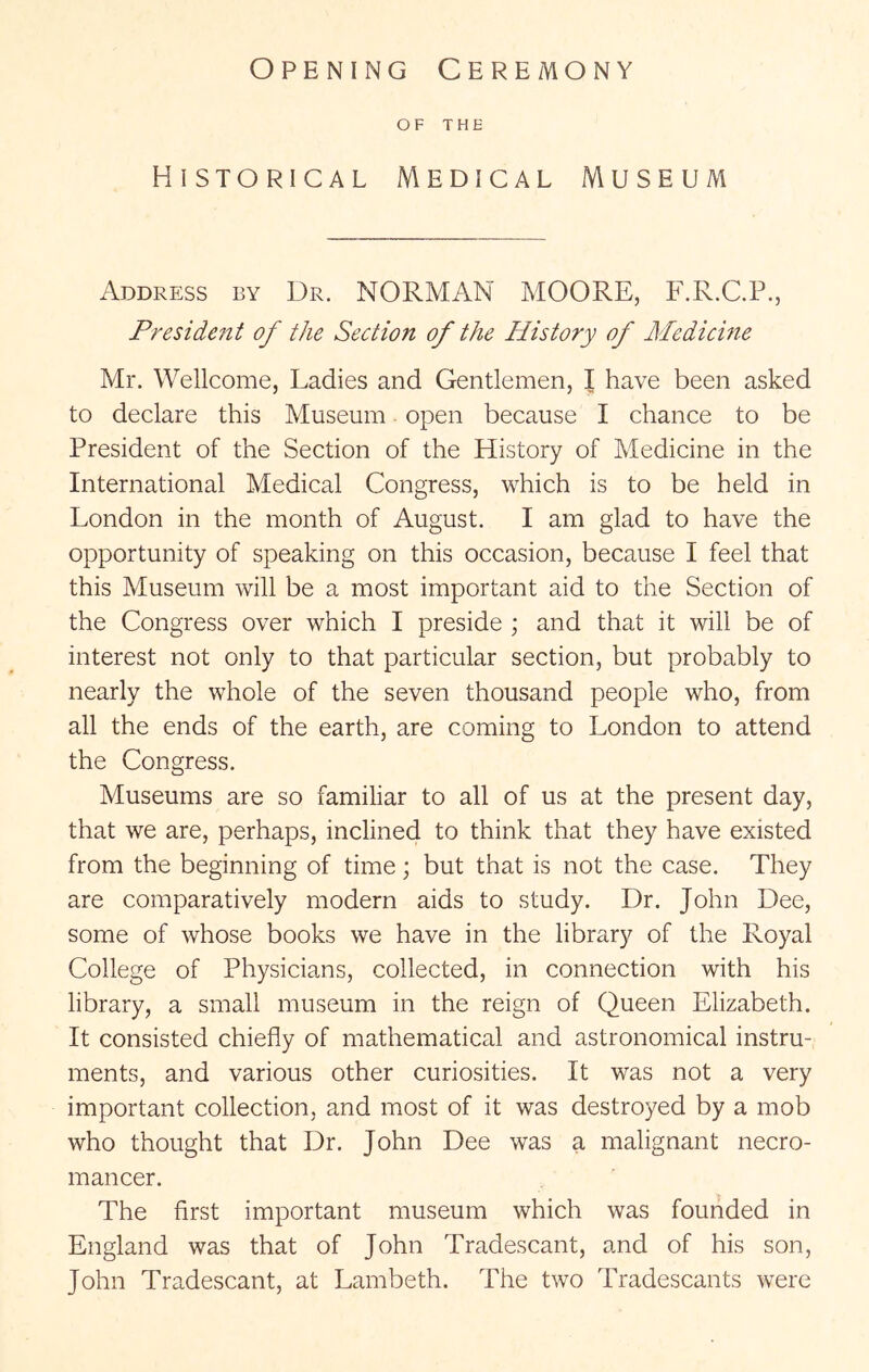 Opening Ceremony OF THE Historical Medical Museum Address by Dr. NORMAN MOORE, F.R.C.P., Fresideftt of the Section of the History of Medicine Mr. Wellcome, Ladies and Gentlemen, I have been asked to declare this Museum open because I chance to be President of the Section of the History of Medicine in the International Medical Congress, which is to be held in London in the month of August. I am glad to have the opportunity of speaking on this occasion, because I feel that this Museum will be a most important aid to the Section of the Congress over which I preside ; and that it will be of interest not only to that particular section, but probably to nearly the whole of the seven thousand people who, from all the ends of the earth, are coming to London to attend the Congress. Museums are so familiar to all of us at the present day, that we are, perhaps, inclined to think that they have existed from the beginning of time; but that is not the case. They are comparatively modern aids to study. Dr. John Dee, some of whose books we have in the library of the Royal College of Physicians, collected, in connection with his library, a small museum in the reign of Queen Elizabeth. It consisted chiefly of mathematical and astronomical instru- ments, and various other curiosities. It was not a very important collection, and most of it was destroyed by a mob who thought that Dr. John Dee was a malignant necro- mancer. The first important museum which was founded in England was that of John Tradescant, and of his son, John Tradescant, at Lambeth. The two Tradescants were