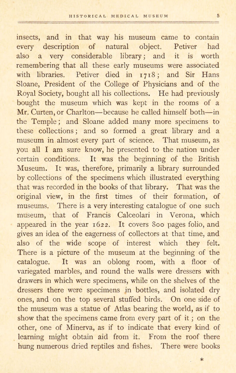 insects, and in that way his museum came to contain every description of natural object. Petiver had also a very considerable library; and it is worth remembering that all these early museums were associated with libraries. Petiver died in 1718; and Sir Hans Sloane, President of the College of Physicians and of the Royal Society, bought all his collections. He had previously bought the museum which was kept in the rooms of a Mr. Curten, or Charlton—because he called himself both—in the Temple; and Sloane added many more specimens to these collections; and so formed a great library and a museum in almost every part of science. That museum, as you all I am sure know, he presented to the nation under certain conditions. It was the beginning of the British Museum. It was, therefore, primarily a library surrounded by collections of the specimens which illustrated everything that was recorded in the books of that library. That was the original view, in the first times of their formation, of museums. There is a very interesting catalogue of one such museum, that of Francis Calceolari in Verona, which appeared in the year 1622. It covers 800 pages folio, and gives an idea of the eagerness of collectors at that time, and also of the wide scope of interest which they felt. There is a picture of the museum at the beginning of the catalogue. It was an oblong room, with a floor of variegated marbles, and round the walls were dressers with drawers in which were specimens, while on the shelves of the dressers there were specimens in bottles, and isolated dry ones, and on the top several stuffed birds. On one side of the museum was a statue of Atlas bearing the world, as if to show that the specimens came from every part of it; on the other, one of Minerva, as if to indicate that every kind of learning might obtain aid from it. From the roof there hung numerous dried reptiles and fishes. There were books *