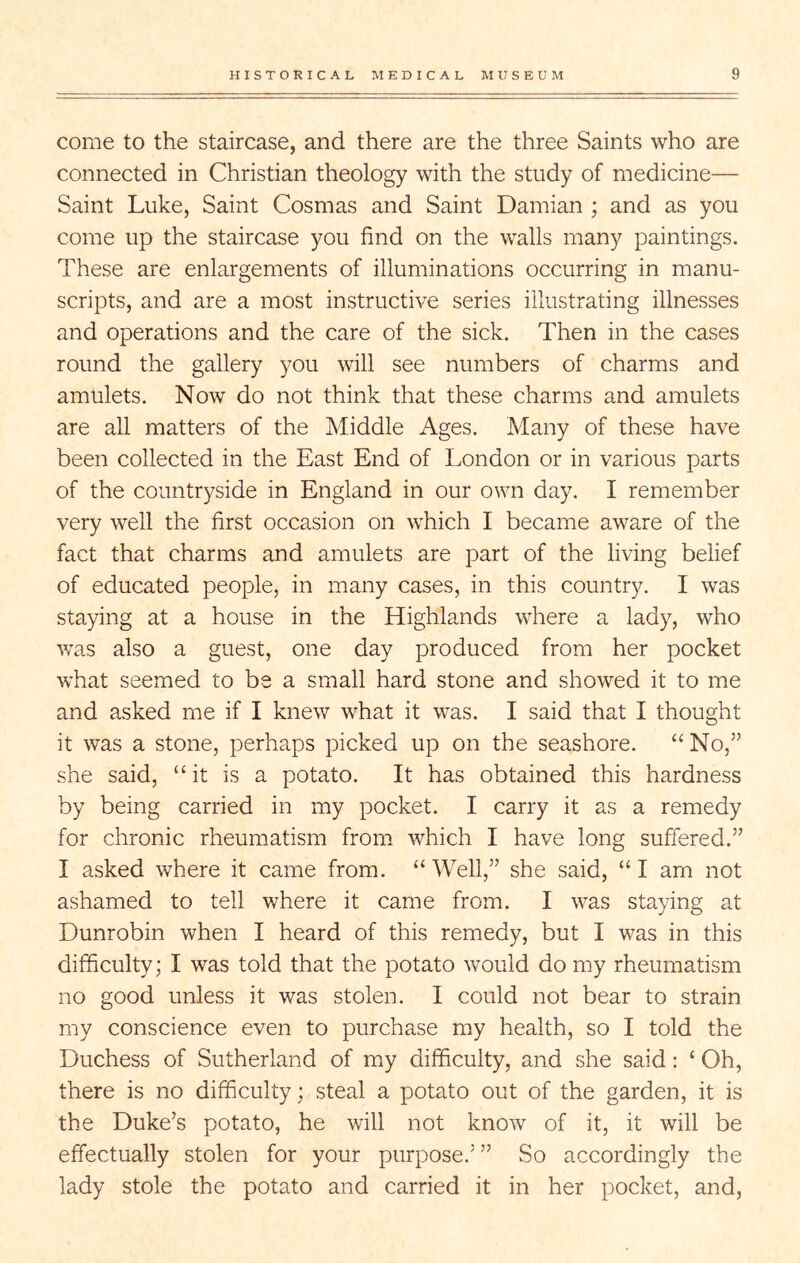 come to the staircase, and there are the three Saints who are connected in Christian theology with the study of medicine— Saint Luke, Saint Cosmas and Saint Damian ; and as you come up the staircase you find on the walls many paintings. These are enlargements of illuminations occurring in manu- scripts, and are a most instructive series illustrating illnesses and operations and the care of the sick. Then in the cases round the gallery you will see numbers of charms and amulets. Now do not think that these charms and amulets are all matters of the Middle Ages. Many of these have been collected in the East End of London or in various parts of the countryside in England in our own day. I remember very well the first occasion on which I became aware of the fact that charms and amulets are part of the living belief of educated people, in many cases, in this country. I was staying at a house in the Highlands where a lady, who was also a guest, one day produced from her pocket what seemed to be a small hard stone and showed it to me and asked me if I knew what it was. I said that I thought it was a stone, perhaps picked up on the seashore. “ No,” she said, “it is a potato. It has obtained this hardness by being carried in my pocket. I carry it as a remedy for chronic rheumatism from which I have long suffered.” I asked where it came from. “Well,” she said, “I am not ashamed to tell where it came from. I was staying at Dunrobin when I heard of this remedy, but I was in this difficulty; I was told that the potato would do my rheumatism no good unless it was stolen. I could not bear to strain my conscience even to purchase my health, so I told the Duchess of Sutherland of my difficulty, and she said: ‘ Oh, there is no difficulty; steal a potato out of the garden, it is the Duke’s potato, he will not know of it, it will be effectually stolen for your purpose.’” So accordingly the lady stole the potato and carried it in her pocket, and.