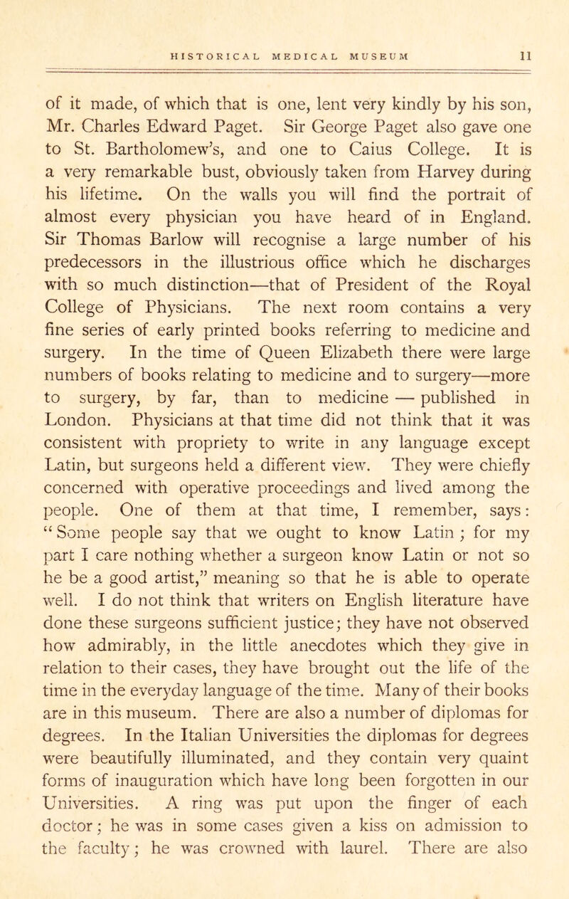 of it made, of which that is one, lent very kindly by his son, Mr. Charles Edward Paget. Sir George Paget also gave one to St. Bartholomew’s, and one to Cains College. It is a very remarkable bust, obviously taken from Harvey during his lifetime. On the walls you will find the portrait of almost every physician you have heard of in England. Sir Thomas Barlow will recognise a large number of his predecessors in the illustrious office which he discharges with so much distinction—that of President of the Royal College of Physicians. The next room contains a very fine series of early printed books referring to medicine and surgery. In the time of Queen Elizabeth there were large numbers of books relating to medicine and to surgery—more to surgery, by far, than to medicine — published in London. Physicians at that time did not think that it was consistent with propriety to write in any language except Latin, but surgeons held a different view. They were chiefly concerned with operative proceedings and lived among the people. One of them at that time, I remember, says: “ Some people say that we ought to know Latin ; for my part I care nothing whether a surgeon know Latin or not so he be a good artist,” meaning so that he is able to operate v/ell. I do not think that writers on English literature have done these surgeons sufficient justice; they have not observed how admirably, in the little anecdotes which they give in relation to their cases, they have brought out the life of the time in the everyday language of the time. Many of their books are in this museum. There are also a number of diplomas for degrees. In the Italian Universities the diplomas for degrees were beautifully illuminated, and they contain very quaint forms of inauguration which have long been forgotten in our Universities. A ring was put upon the finger of each doctor; he was in some cases given a kiss on admission to the faculty; he was crowned with laurel. There are also