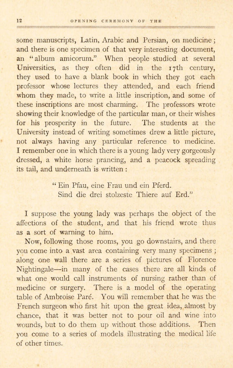 some manuscripts, Latin, Arabic and Persian, on medicine; and there is one specimen of that very interesting document, an “album amicorum.” When people studied at several Universities, as they often did in the 17th century, they used to have a blank book in which they got each professor whose lectures they attended, and each friend whom they made, to write a little inscription, and some of these inscriptions are most charming. The professors wrote showing their knowledge of the particular man, or their wishes for his prosperity in the future. The students at the University instead of writing sometimes drew a little picture, not always having any particular reference to medicine. I remember one in which there is a young lady very gorgeously dressed, a white horse prancing, and a peacock spreading its tail, and underneath is written : “ Ein Pfau, eine Frau und ein Pferd. Sind die drei stolzeste Thiere auf Erd.” I suppose the young lady was perhaps the object of the affections of the student, and that his friend wrote thus as a sort of warning to him. Now, following those rooms, you go downstairs, and there you come into a vast area containing very many specimens ; along one wall there are a series of pictures of Florence Nightingale—in many of the cases there are all kinds of what one would call instruments of nursing rather than of medicine or surgery. There is a model of the operating table of Ambroise Pare. You will remember that he was the French surgeon who first hit upon the great idea, almost by chance, that it was better not to pour oil and wine into wounds, but to do them up without those additions. Then you come to a series of models illustrating the medical life of other times.