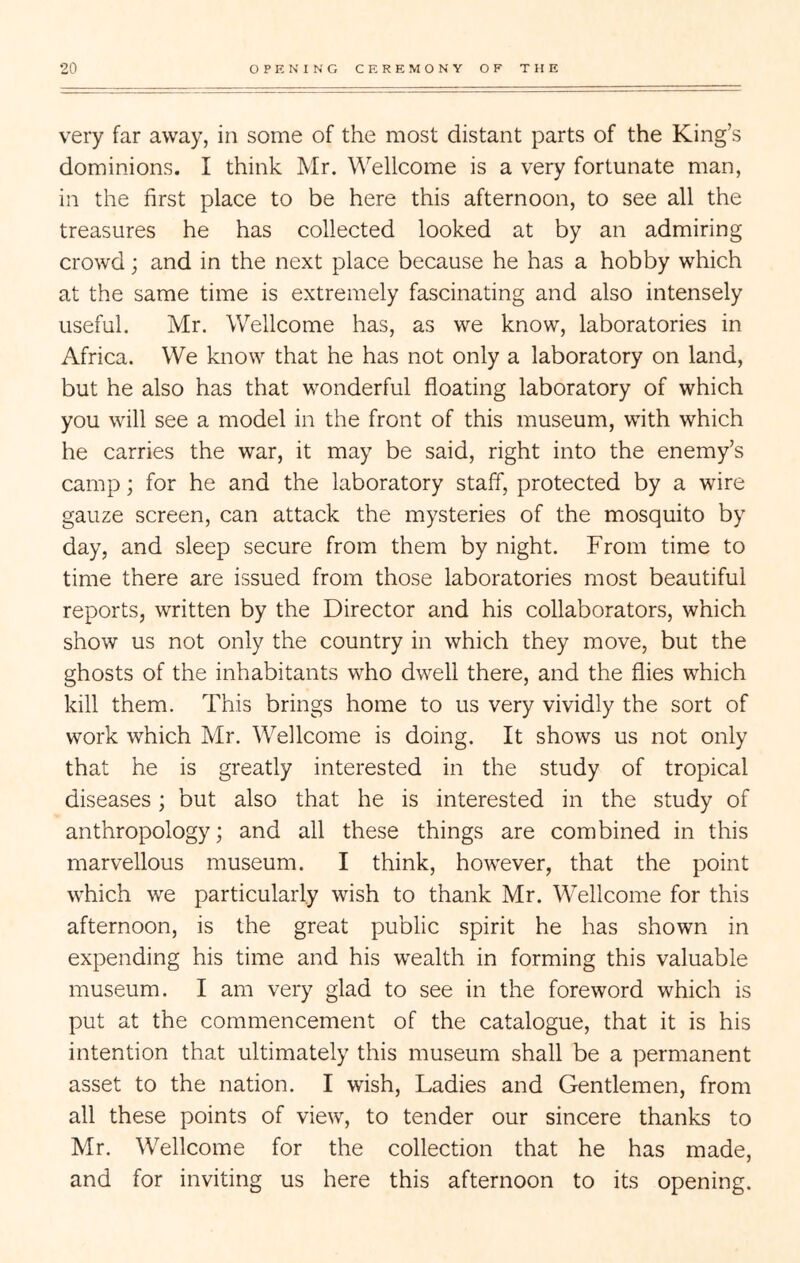 very far away, in some of the most distant parts of the King’s dominions. I think Mr. Wellcome is a very fortunate man, in the first place to be here this afternoon, to see all the treasures he has collected looked at by an admiring crowd; and in the next place because he has a hobby which at the same time is extremely fascinating and also intensely useful. Mr. Wellcome has, as we know, laboratories in Africa. We know that he has not only a laboratory on land, but he also has that wonderful floating laboratory of which you will see a model in the front of this museum, with which he carries the war, it may be said, right into the enemy’s camp; for he and the laboratory staff, protected by a wire gauze screen, can attack the mysteries of the mosquito by day, and sleep secure from them by night. From time to time there are issued from those laboratories most beautiful reports, written by the Director and his collaborators, which show us not only the country in which they move, but the ghosts of the inhabitants who dwell there, and the flies which kill them. This brings home to us very vividly the sort of work which Mr. Wellcome is doing. It shows us not only that he is greatly interested in the study of tropical diseases; but also that he is interested in the study of anthropology; and all these things are combined in this marvellous museum. I think, however, that the point which we particularly wish to thank Mr. Wellcome for this afternoon, is the great public spirit he has shown in expending his time and his wealth in forming this valuable museum. I am very glad to see in the foreword which is put at the commencement of the catalogue, that it is his intention that ultimately this museum shall be a permanent asset to the nation. I wish. Ladies and Gentlemen, from all these points of view, to tender our sincere thanks to Mr. Wellcome for the collection that he has made, and for inviting us here this afternoon to its opening.