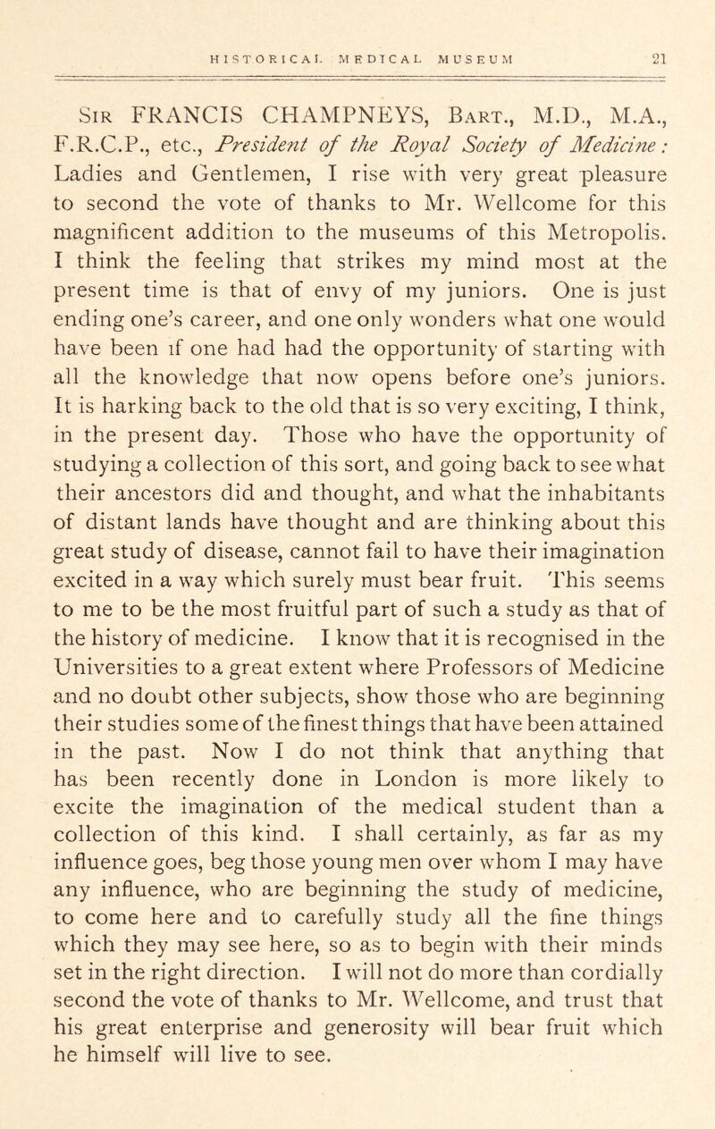 Sir FRANCIS CHAMPNEYS, Bart., AI.D., M.A., F.R.C.P., etc., President of the Royal Society of Medicine: Ladies and Gentlemen, I rise with very great pleasure to second the vote of thanks to Mr. Wellcome for this magnificent addition to the museums of this Metropolis. I think the feeling that strikes my mind most at the present time is that of envy of my juniors. One is just ending one’s career, and one only wonders what one would have been if one had had the opportunity of starting with all the knowledge that now opens before one’s juniors. It is harking back to the old that is so very exciting, I think, in the present day. Those who have the opportunity of studying a collection of this sort, and going back to see what their ancestors did and thought, and what the inhabitants of distant lands have thought and are thinking about this great study of disease, cannot fail to have their imagination excited in a way which surely must bear fruit. This seems to me to be the most fruitful part of such a study as that of the history of medicine. I know that it is recognised in the Universities to a great extent where Professors of Medicine and no doubt other subjects, show those who are beginning their studies some of the finest things that have been attained in the past. Now I do not think that anything that has been recently done in London is more likely to excite the imagination of the medical student than a collection of this kind. I shall certainly, as far as my influence goes, beg those young men over whom I may have any influence, who are beginning the study of medicine, to come here and to carefully study all the fine things which they may see here, so as to begin with their minds set in the right direction. I will not do more than cordially second the vote of thanks to Mr. Wellcome, and trust that his great enterprise and generosity will bear fruit which he himself will live to see.