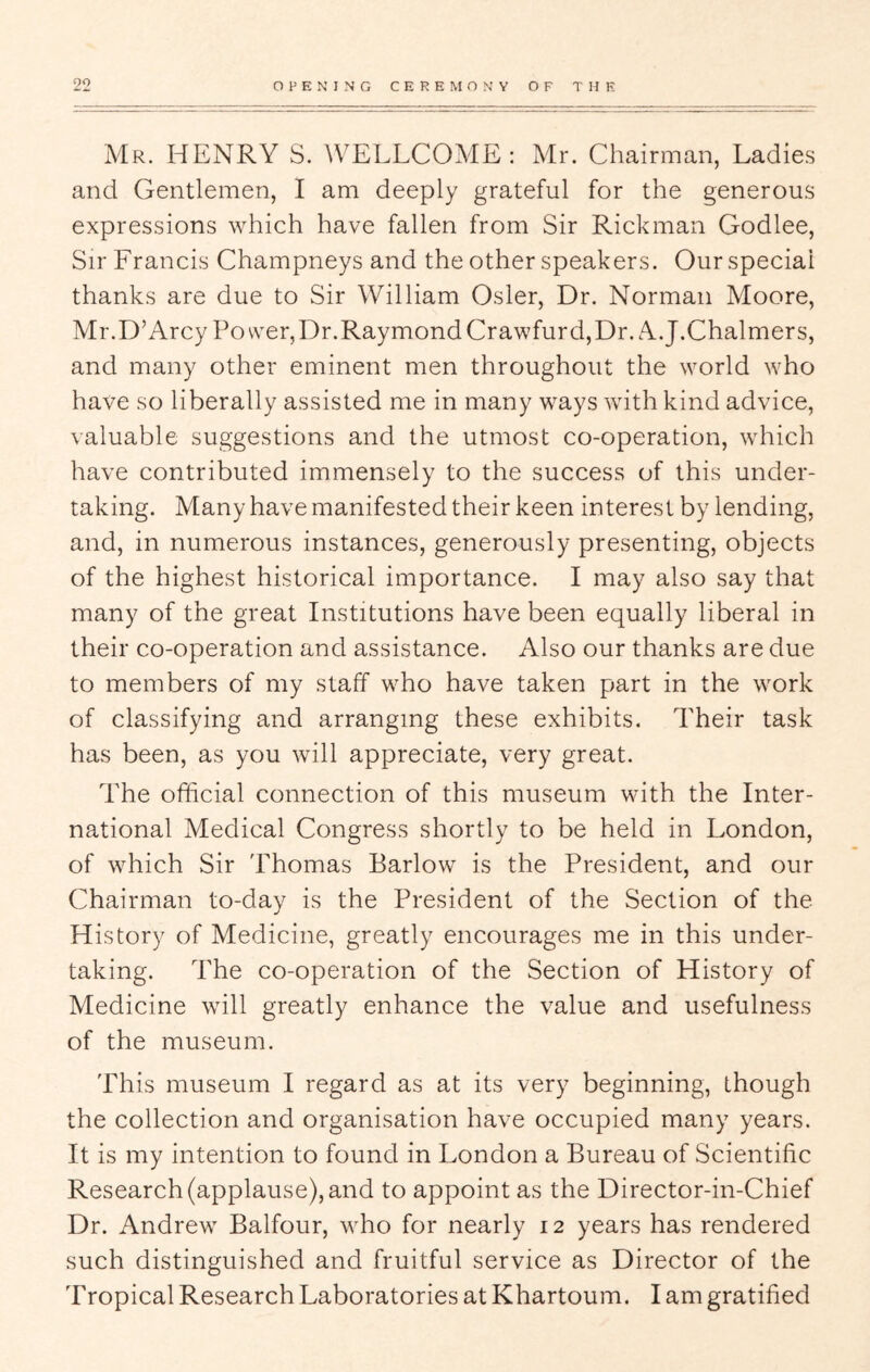 Mr. henry S. WELLCOME: xMr. Chairman, Ladies and Gentlemen, I am deeply grateful for the generous expressions which have fallen from Sir Rickman Godlee, Sir Francis Champneys and the other speakers. Our special thanks are due to Sir William Osier, Dr. Norman Moore, Mr.D’Arcy Power, Dr.Raymond Crawfurd, Dr. A. J.Chalmers, and many other eminent men throughout the world who have so liberally assisted me in many ways with kind advice, valuable suggestions and the utmost co-operation, which have contributed immensely to the success of this under- taking. Many have manifested their keen interest by lending, and, in numerous instances, generously presenting, objects of the highest historical importance. I may also say that many of the great Institutions have been equally liberal in their co-operation and assistance. Also our thanks are due to members of my staff who have taken part in the work of classifying and arranging these exhibits. Their task has been, as you will appreciate, very great. The official connection of this museum with the Inter- national Medical Congress shortly to be held in London, of which Sir Thomas Barlow is the President, and our Chairman to-day is the President of the Section of the History of Medicine, greatly encourages me in this under- taking. The co-operation of the Section of History of Medicine will greatly enhance the value and usefulness of the museum. This museum I regard as at its very beginning, though the collection and organisation have occupied many years. It is my intention to found in London a Bureau of Scientific Research (applause), and to appoint as the Director-in-Chief Dr. Andrew Balfour, who for nearly 12 years has rendered such distinguished and fruitful service as Director of the Tropical Research Laboratories at Khartoum. I am gratified