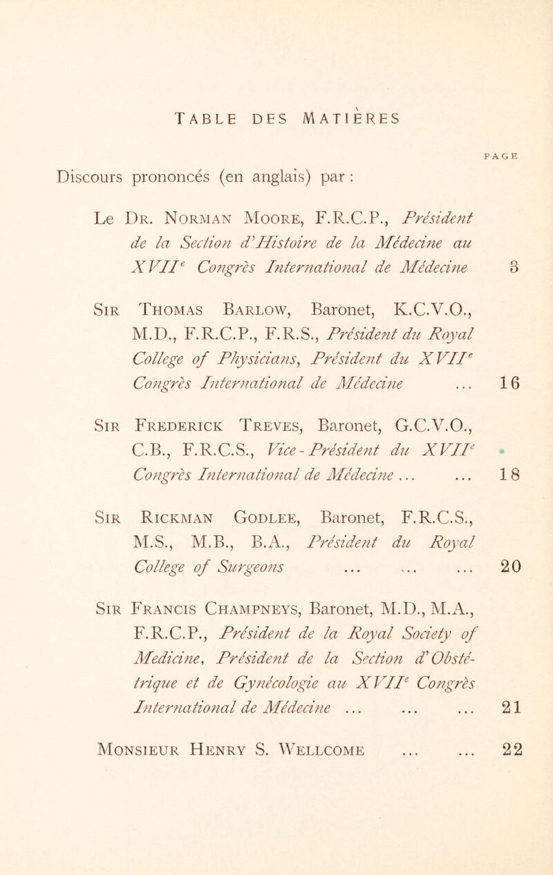 PAGE TABLE DES MATIERES Discours prononcés (en anglais) par : Le Dr. Norman Moore, F.R.C.P., Président de la Section dPdistoire de la Médecine au XVII^ Congrès Internationcd de Médecine 3 Sir Thomas Barlow, Baronet, K.C.V.O., M.D., F.R.C.P., F.R.S., Président du Royal College of Physiciaîîs, Président du XVII^ Congrès International de Médecine ... 16 Sir Frederick Treves, Baronet, G.C.V.O., C.B., F.R.C.S., Vice - Président du XVIP Congrès International de Médecine ... ... 18 Sir Rickman Godlee, Baronet, F.R.C.S., M.S., M.B., B.A,, Président du Royal College of Surgeons ... ... ... 20 Sir Francis Champneys, Baronet, M.D., M.A., P'.R.C.P., Président de la Royal Society of Medicine, Président de la Sectio?t d'Obsté- trique et de Gynécologie au XVIP Congrès International de Médecine ... ... ... 21 Monsieur Henry S. Wellcome ... ... 22