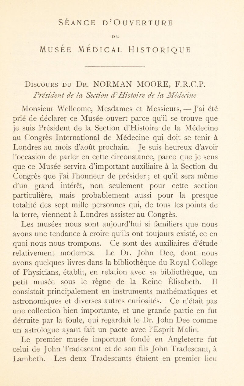 SÉANCE D’Ouverture D U Musée Medical Historique Discours du Dr. NORMAN MOORE, F.R.C.P. Président de la Section d^Histoire de la Adédecine Monsieur Wellcome, Mesdames et Messieurs, — J’ai été prié de déclarer ce Musée ouvert parce qu’il se trouve que je suis Président de la Section d’Histoire de la Médecine au Congrès International de Médecine qui doit se tenir à Londres au mois d’août prochain. Je suis heureux d’avoir l’occasion de parler en cette circonstance, parce que je sens que ce Musée servira d’important auxiliaire à la Section du Congrès que j’ai l’honneur de présider ; et qu’il sera même d’un grand intérêt, non seulement pour cette section particulière, mais probablement aussi pour la presque totalité des sept mille personnes qui, de tous les points de la terre, viennent à Londres assister au Congrès. Les musées nous sont aujourd’hui si familiers que nous avons une tendance à croire qu’ils ont toujours existé, ce en quoi nous nous trompons. Ce sont des auxiliaires d’étude relativement modernes. Le Dr. John Dee, dont nous avons quelques livres dans la bibliothèque du Royal College of Physicians, établit, en relation avec sa bibliothèque, un petit musée sous le règne de la Reine Elisabeth. Il consistait principalement en instruments mathématiques et astronomiques et diverses autres curiosités. Ce n’était pas une collection bien importante, et une grande partie en fut détruite par la foule, qui regardait le Dr. John Dee comme un astrologue ayant fait un pacte avec l’Esprit Malin. Le premier musée important fondé en Angleterre fut celui de John Tradescant et de son fils John Tradescant, à Lambeth. Les deux Tradescants étaient en premier lieu