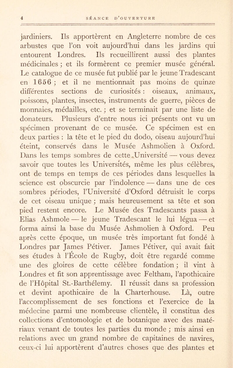 jardiniers. Ils apportèrent en Angleterre nombre de ces arbustes que Ton voit aujourd’hui dans les jardins qui entourent Londres. Ils recueillirent aussi des plantes médicinales ; et ils formèrent ce premier musée général. Le catalogue de ce musée fut publié par le jeune Tradescant en 1656 ; et il ne mentionnait pas moins de quinze différentes sections de curiosités : oiseaux, animaux, poissons, plantes, insectes, instruments de guerre, pièces de monnaies, médailles, etc. ; et se terminait par une liste de donateurs. Plusieurs d’entre nous ici présents ont vu un spécimen provenant de ce musée. Ce spécimen est en deux parties ; la tête et le pied du dodo, oiseau aujourd’hui éteint, conservés dans le Musée Ashmolien à Oxford. Dans les temps sombres de cette ..Université — vous devez savoir que toutes les Universités, même les plus célèbres, ont de temps en temps de ces périodes dans lesquelles la science est obscurcie par l’indolence — dans une de ces sombres périodes, l’Université d’Oxford détruisit le corps de cet oiseau unique ; mais heureusement sa tête et son pied restent encore. Le Musée des Tradescants passa à Elias Ashmole — le jeune Tradescant le lui légua — et forma ainsi la base du Musée Ashmolien à Oxford. Peu après cette époque, un musée très important fut fondé à Londres par James Pétiver. James Pétiver, qui avait fait ses études à l’Ecole de Rugby, doit être regardé comme une des gloires de cette célèbre fondation ; il vint à Londres et fit son apprentissage avec Feltham, l’apothicaire de l’Hôpital St.-Barthélemy. Il réussit dans sa profession et devint apothicaire de la Charterhouse. Là, outre l’accomplissement de ses fonctions et l’exercice de la médecine parmi une nombreuse clientèle, il constitua des collections d’entomologie et de botanique avec des maté- riaux venant de toutes les parties du monde ; mis ainsi en relations avec un grand nombre de capitaines de navires, ceux-ci lui apportèrent d’autres choses que des plantes et