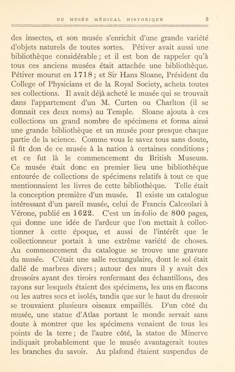 des insectes, et son musée s’enrichit d’une grande variété d’objets naturels de toutes sortes. Pétiver avait aussi une bibliothèque considérable ; et il est bon de rappeler qu’à tous ces anciens musées était attachée une bibliothèque. Pétiver mourut en 1718 j et Sir Hans Sloane, Président du College of Physicians et de la Royal Society, acheta toutes ses collections. Il avait déjà acheté le musée qui se trouvait dans l’appartement d’un M. Curten ou Charlton (il se donnait ces deux noms) au Temple. Sloane ajouta à ces collections un grand nombre de spécimens et forma ainsi une grande bibliothèque et un musée pour presque chaque partie de la science. Comme vous le savez tous sans doute, il fit don de ce musée à la nation à certaines conditions ; et ce fut là le commencement du British Muséum. Ce musée était donc en premier lieu une bibliothèque entourée de collections de spécimens relatifs à tout ce que mentionnaient les livres de cette bibliothèque. Telle était la conception première d’un musée. Il existe un catalogue intéressant d’un pareil musée, celui de Francis Calceolari à Vérone, publié en 1622. C’est un in-folio de 800 pages, qui donne une idée de l’ardeur que l’on mettait à collec- tionner à cette époque, et aussi de l’intérêt que le collectionneur portait à une extrême variété de choses. Au commencement du catalogue se trouve une gravure du musée. C’était une salle rectangulaire, dont le sol était dallé de marbres divers ; autour des murs il y avait des dressoirs ayant des tiroirs renfermant des échantillons, des rayons sur lesquels étaient des spécimens, les uns en flacons ou les autres secs et isolés, tandis que sur le haut du dressoir se trouvaient plusieurs oiseaux empaillés. D’un côté du musée, une statue d’Atlas portant le monde servait sans doute à montrer que les spécimens venaient de tous les points de la terre ; de l’autre côté, la statue de Minerve indiquait probablement que le musée avantagerait toutes les branches du savoir. Au plafond étaient suspendus de