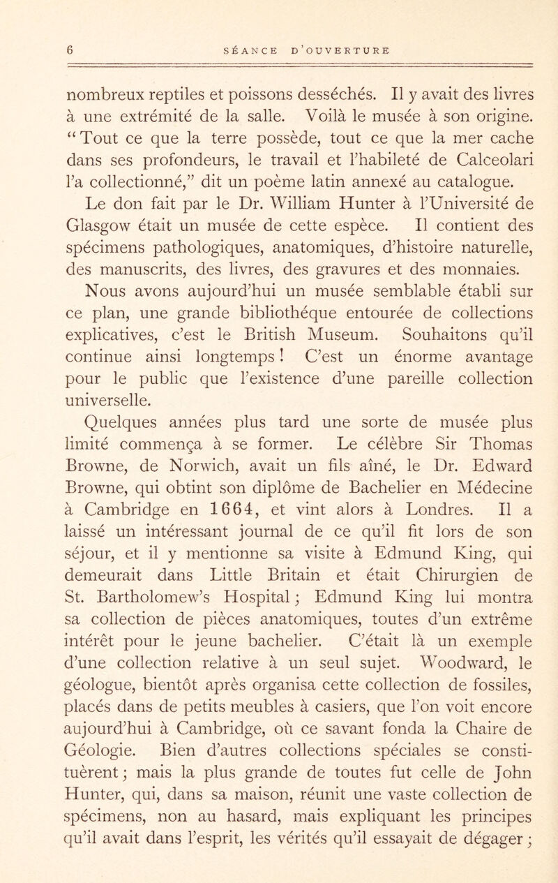 nombreux reptiles et poissons desséchés. Il y avait des livres à une extrémité de la salle. Voilà le musée à son origine. “Tout ce que la terre possède, tout ce que la mer cache dans ses profondeurs, le travail et l’habileté de Calceolari l’a collectionné,” dit un poème latin annexé au catalogue. Le don fait par le Dr. William Hunter à l’Université de Glasgow était un musée de cette espèce. Il contient des spécimens pathologiques, anatomiques, d’histoire naturelle, des manuscrits, des livres, des gravures et des monnaies. Nous avons aujourd’hui un musée semblable établi sur ce plan, une grande bibliothèque entourée de collections explicatives, c’est le British Muséum. Souhaitons qu’il continue ainsi longtemps ! C’est un énorme avantage pour le public que l’existence d’une pareille collection universelle. Quelques années plus tard une sorte de musée plus limité commença à se former. Le célèbre Sir Thomas Browne, de Norwich, avait un fils aîné, le Dr. Edward Browne, qui obtint son diplôme de Bachelier en Médecine à Cambridge en 1664, et vint alors à Londres. Il a laissé un intéressant journal de ce qu’il fit lors de son séjour, et il y mentionne sa visite à Edmund King, qui demeurait dans Little Britain et était Chirurgien de St. Bartholomew’s Hospital ; Edmund King lui montra sa collection de pièces anatomiques, toutes d’un extrême intérêt pour le jeune bachelier. C’était là un exemple d’une collection relative à un seul sujet. Woodward, le géologue, bientôt après organisa cette collection de fossiles, placés dans de petits meubles à casiers, que l’on voit encore aujourd’hui à Cambridge, où ce savant fonda la Chaire de Géologie. Bien d’autres collections spéciales se consti- tuèrent ; mais la plus grande de toutes fut celle de John Hunter, qui, dans sa maison, réunit une vaste collection de spécimens, non au hasard, mais expliquant les principes qu’il avait dans l’esprit, les vérités qu’il essayait de dégager ;