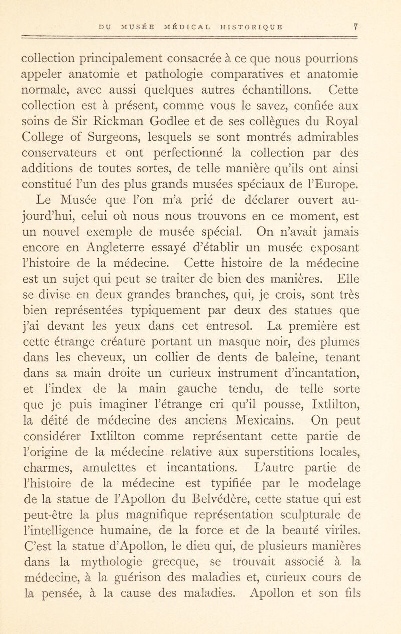 collection principalement consacrée à ce que nous pourrions appeler anatomie et pathologie comparatives et anatomie normale, avec aussi quelques autres échantillons. Cette collection est à présent, comme vous le savez, confiée aux soins de Sir Rickman Godlee et de ses collègues du Royal College of Surgeons, lesquels se sont montrés admirables conservateurs et ont perfectionné la collection par des additions de toutes sortes, de telle manière qu’ils ont ainsi constitué l’un des plus grands musées spéciaux de l’Europe. Le Musée que l’on m’a prié de déclarer ouvert au- jourd’hui, celui où nous nous trouvons en ce moment, est un nouvel exemple de musée spécial. On n’avait jamais encore en Angleterre essayé d’établir un musée exposant l’histoire de la médecine. Cette histoire de la médecine est un sujet qui peut se traiter de bien des manières. Elle se divise en deux grandes branches, qui, je crois, sont très bien représentées typiquement par deux des statues que j’ai devant les yeux dans cet entresol. La première est cette étrange créature portant un masque noir, des plumes dans les cheveux, un collier de dents de baleine, tenant dans sa main droite un curieux instrument d’incantation, et l’index de la main gauche tendu, de telle sorte que je puis imaginer l’étrange cri qu’il pousse, Ixtlilton, la déité de médecine des anciens Mexicains. On peut considérer Ixtlilton comme représentant cette partie de l’origine de la médecine relative aux superstitions locales, charmes, amulettes et incantations. L’autre partie de l’histoire de la médecine est typifiée par le modelage de la statue de l’Apollon du Belvédère, cette statue qui est peut-être la plus magnifique représentation sculpturale de l’intelligence humaine, de la force et de la beauté viriles. C’est la statue d’Apollon, le dieu qui, de plusieurs manières dans la mythologie grecque, se trouvait associé à la médecine, à la guérison des maladies et, curieux cours de la pensée, à la cause des maladies. Apollon et son fils