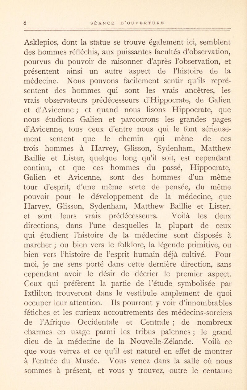 Asklepios, dont la statue se trouve également ici, semblent des hommes réfléchis, aux puissantes facultés d’observation, pourvus du pouvoir de raisonner d’après l’observation, et présentent ainsi un autre aspect de l’histoire de la médecine. Nous pouvons facilement sentir qu’ils repré- sentent des hommes qui sont les vrais ancêtres, les vrais observateurs prédécesseurs d’Hippocrate, de Galien et d’Avicenne ; et quand nous lisons Hippocrate, que nous étudions Galien et parcourons les grandes pages d’Avicenne, tous ceux d’entre nous qui le font sérieuse- ment sentent que le chemin qui mène de ces trois hommes à Harvey, Glisson, Sydenham, Matthew Baillie et Lister, quelque long qu’il soit, est cependant continu, et que ces hommes du passé, Hippocrate, Galien et Avicenne, sont des hommes d’un même tour d’esprit, d’une même sorte de pensée, du même pouvoir pour le développement de la médecine, que Harvey, Glisson, Sydenham, Matthew Baillie et Lister, et sont leurs vrais prédécesseurs. Voilà les deux directions, dans l’une desquelles la plupart de ceux qui étudient l’histoire de la médecine sont disposés à marcher ; ou bien vers le folklore, la légende primitive, ou bien vers l’histoire de l’esprit humain déjà cultivé. Pour moi, je me sens porté dans cette dernière direction, sans cependant avoir le désir de décrier le premier aspect. Ceux qui préfèrent la partie de l’étude symbolisée par Ixtlilton trouveront dans le vestibule amplement de quoi occuper leur attention. Ils pourront y voir d’innombrables fétiches et les curieux accoutrements des médecins-sorciers de l’Afrique Occidentale et Centrale ; de nombreux charmes en usage parmi les tribus païennes ; le grand dieu de la médecine de la Nouvelle-Zélande. Voilà ce que vous verrez et ce qu’il est naturel en effet de montrer à l’entrée du Musée. Vous venez dans la salle où nous sommes à présent, et vous y trouvez, outre le centaure