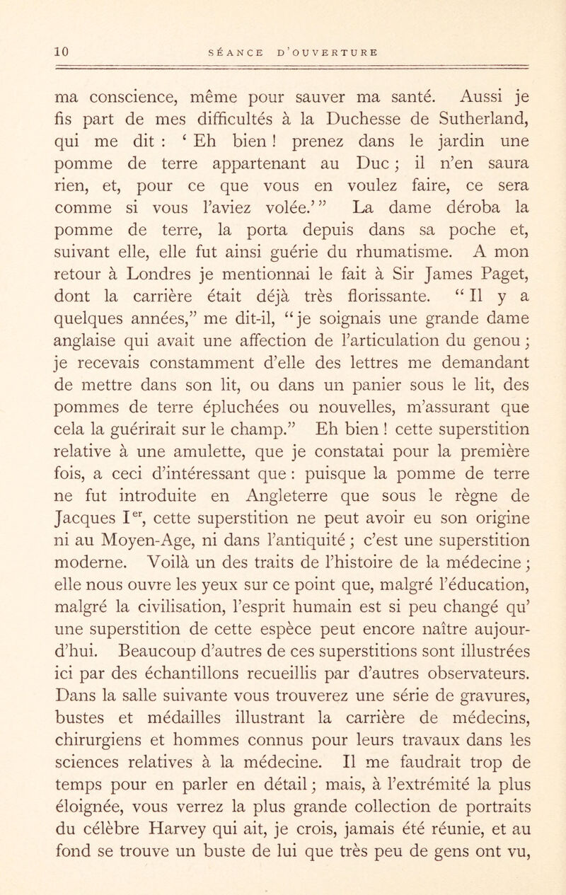 ma conscience, même pour sauver ma santé. Aussi je fis part de mes difficultés à la Duchesse de Sutherland, qui me dit ; ‘ Eh bien ! prenez dans le jardin une pomme de terre appartenant au Duc ; il n’en saura rien, et, pour ce que vous en voulez faire, ce sera comme si vous l’aviez volée.’ ” La dame déroba la pomme de terre, la porta depuis dans sa poche et, suivant elle, elle fut ainsi guérie du rhumatisme. A mon retour à Londres je mentionnai le fait à Sir James Paget, dont la carrière était déjà très florissante. “Il y a quelques années,” me dit-il, “je soignais une grande dame anglaise qui avait une affection de l’articulation du genou ; je recevais constamment d’elle des lettres me demandant de mettre dans son lit, ou dans un panier sous le lit, des pommes de terre épluchées ou nouvelles, m’assurant que cela la guérirait sur le champ.” Eh bien ! cette superstition relative à une amulette, que je constatai pour la première fois, a ceci d’intéressant que ; puisque la pomme de terre ne fut introduite en Angleterre que sous le règne de Jacques 1% cette superstition ne peut avoir eu son origine ni au Moyen-Age, ni dans l’antiquité ; c’est une superstition moderne. Voilà un des traits de l’histoire de la médecine; elle nous ouvre les yeux sur ce point que, malgré l’éducation, malgré la civilisation, l’esprit humain est si peu changé qu’ une superstition de cette espèce peut encore naître aujour- d’hui. Beaucoup d’autres de ces superstitions sont illustrées ici par des échantillons recueillis par d’autres observateurs. Dans la salle suivante vous trouverez une série de gravures, bustes et médailles illustrant la carrière de médecins, chirurgiens et hommes connus pour leurs travaux dans les sciences relatives à la médecine. Il me faudrait trop de temps pour en parler en détail ; mais, à l’extrémité la plus éloignée, vous verrez la plus grande collection de portraits du célèbre Harvey qui ait, je crois, jamais été réunie, et au fond se trouve un buste de lui que très peu de gens ont vu.