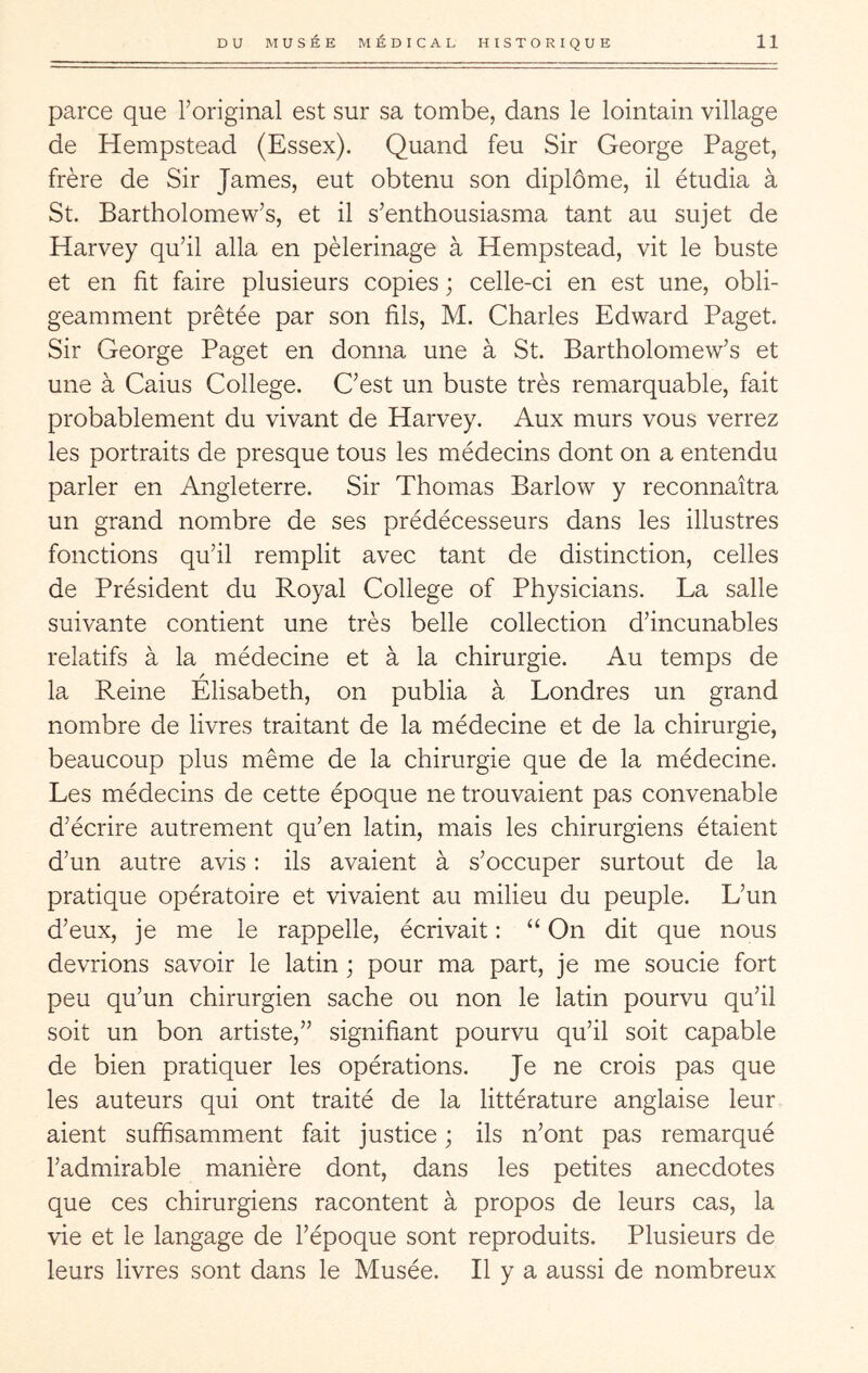 parce que Toriginal est sur sa tombe, dans le lointain village de Hempstead (Essex). Quand feu Sir George Paget, frère de Sir James, eut obtenu son diplôme, il étudia à St. Bartholomew’s, et il s’enthousiasma tant au sujet de Harvey qu’il alla en pèlerinage à Hempstead, vit le buste et en fit faire plusieurs copies ; celle-ci en est une, obli- geamment prêtée par son fils, M. Charles Edward Paget. Sir George Paget en donna une à St. Bartholomew’s et une à Gains College. C’est un buste très remarquable, fait probablement du vivant de Harvey. Aux murs vous verrez les portraits de presque tous les médecins dont on a entendu parler en Angleterre. Sir Thomas Barlow y reconnaîtra un grand nombre de ses prédécesseurs dans les illustres fonctions qu’il remplit avec tant de distinction, celles de Président du Royal College of Physicians. La salle suivante contient une très belle collection d’incunables relatifs à la médecine et à la chirurgie. Au temps de la Reine Elisabeth, on publia à Londres un grand nombre de livres traitant de la médecine et de la chirurgie, beaucoup plus même de la chirurgie que de la médecine. Les médecins de cette époque ne trouvaient pas convenable d’écrire autrement qu’en latin, mais les chirurgiens étaient d’un autre avis : ils avaient à s’occuper surtout de la pratique opératoire et vivaient au milieu du peuple. L’un d’eux, je me le rappelle, écrivait : “ On dit que nous devrions savoir le latin ; pour ma part, je me soucie fort peu qu’un chirurgien sache ou non le latin pourvu qu’il soit un bon artiste,” signifiant pourvu qu’il soit capable de bien pratiquer les opérations. Je ne crois pas que les auteurs qui ont traité de la littérature anglaise leur aient suffisamment fait justice ; ils n’ont pas remarqué l’admirable manière dont, dans les petites anecdotes que ces chirurgiens racontent à propos de leurs cas, la vie et le langage de l’époque sont reproduits. Plusieurs de leurs livres sont dans le Musée. Il y a aussi de nombreux