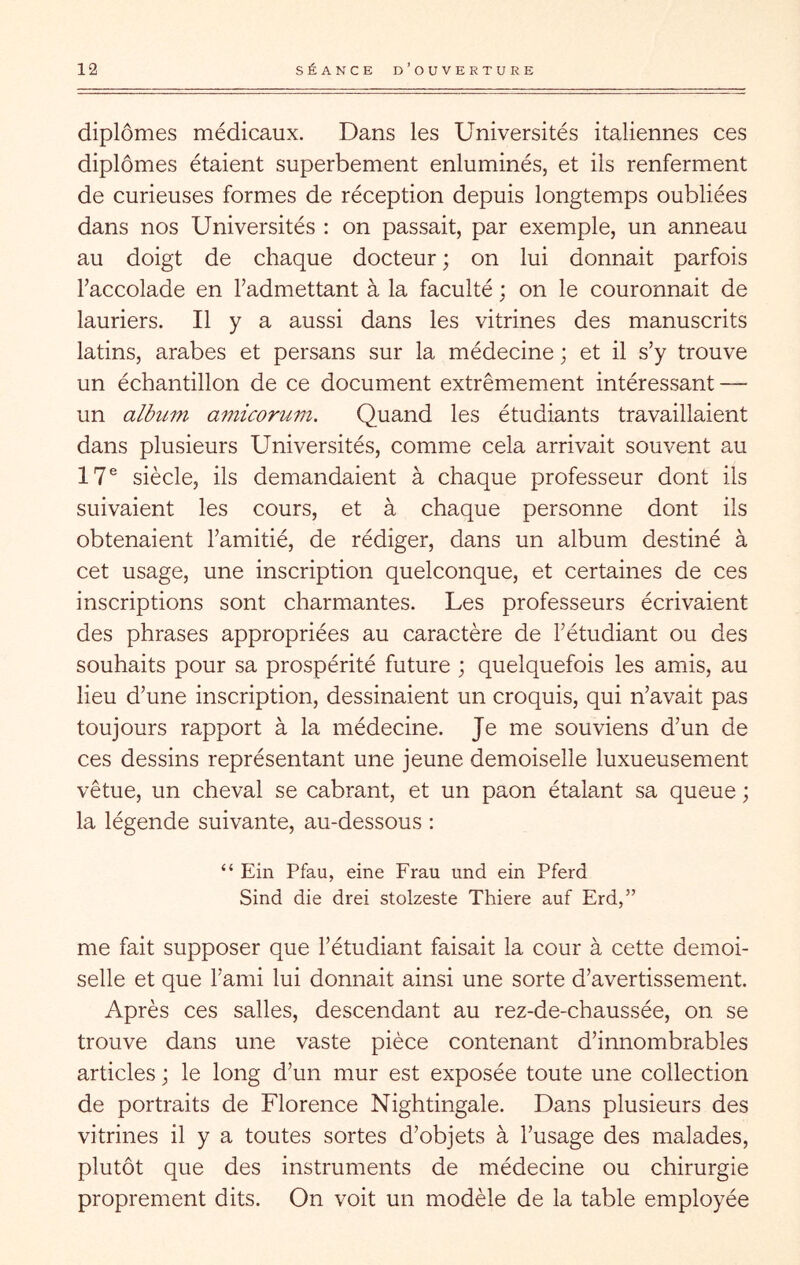 diplômes médicaux. Dans les Universités italiennes ces diplômes étaient superbement enluminés, et ils renferment de curieuses formes de réception depuis longtemps oubliées dans nos Universités : on passait, par exemple, un anneau au doigt de chaque docteur ; on lui donnait parfois Taccolade en l’admettant à la faculté ; on le couronnait de lauriers. Il y a aussi dans les vitrines des manuscrits latins, arabes et persans sur la médecine ; et il s’y trouve un échantillon de ce document extrêmement intéressant — un album amicorum. Quand les étudiants travaillaient dans plusieurs Universités, comme cela arrivait souvent au 17® siècle, ils demandaient à chaque professeur dont ils suivaient les cours, et à chaque personne dont ils obtenaient l’amitié, de rédiger, dans un album destiné à cet usage, une inscription quelconque, et certaines de ces inscriptions sont charmantes. Les professeurs écrivaient des phrases appropriées au caractère de l’étudiant ou des souhaits pour sa prospérité future ; quelquefois les amis, au lieu d’une inscription, dessinaient un croquis, qui n’avait pas toujours rapport à la médecine. Je me souviens d’un de ces dessins représentant une jeune demoiselle luxueusement vêtue, un cheval se cabrant, et un paon étalant sa queue ; la légende suivante, au-dessous : “ Ein Pfau, eine Frau und ein Pferd Sind die drei stolzeste Thiere auf Erd,” me fait supposer que l’étudiant faisait la cour à cette demoi- selle et que l’ami lui donnait ainsi une sorte d’avertissement. Après ces salles, descendant au rez-de-chaussée, on se trouve dans une vaste pièce contenant d’innombrables articles ; le long d’un mur est exposée toute une collection de portraits de Florence Nightingale. Dans plusieurs des vitrines il y a toutes sortes d’objets à l’usage des malades, plutôt que des instruments de médecine ou chirurgie proprement dits. On voit un modèle de la table employée