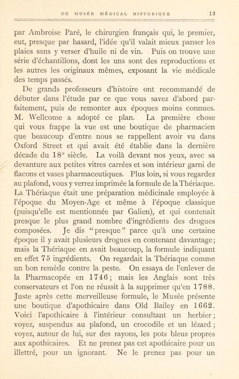 par Ambroise Paré, le chirurgien français qui, le premier, eut, presque par hasard, l’idée qu’il valait mieux panser les plaies sans y verser d’huile ni de vin. Puis on trouve une série d’échantillons, dont les uns sont des reproductions et les autres les originaux mêmes, exposant la vie médicale des temps passés. De grands professeurs d’histoire ont recommandé de débuter dans l’étude par ce que vous savez d’abord par- faitement, puis de remonter aux époques moins connues. M. Wellcome a adopté ce plan. La première chose qui vous frappe la vue est une boutique de pharmacien que beaucoup d’entre nous se rappellent avoir vu dans Oxford Street et qui avait été établie dans la dernière décade du 18® siècle. La voilà devant nos yeux, avec sa devanture aux petites vitres carrées et son intérieur garni de flacons et vases pharmaceutiques. Plus loin, si vous regardez au plafond, vous y verrez imprimée la formule de la Thériaque. La Thériaque était une préparation médicinale employée à l’époque du Moyen-Age et même à l’époque classique (puisqu’elle est mentionnée par Galien), et qui contenait presque le plus grand nombre d’ingrédients des drogues composées. Je dis “presque” parce qu’à une certaine époque il y avait plusieurs drogues en contenant davantage; mais la Thériaque en avait beaucoup, la formule indiquant en effet 7 5 ingrédients. On regardait la Thériaque comme un bon remède contre la peste. On essaya de l’enlever de la Pharmacopée en 17 4 6 ; mais les Anglais sont très conservateurs et l’on ne réussit à la supprimer qu’en 1788. Juste après cette merveilleuse formule, le Musée présente une boutique d’apothicaire dans Old Bailey en 1662. Voici l’apothicaire à l’intérieur consultant un herbier; voyez, suspendus au plafond, un crocodile et un lézard ; voyez, autour de lui, sur des rayons, les pots bleus propres aux apothicaires. Et ne prenez pas cet apothicaire pour un illettré, pour un ignorant. Ne le prenez pas pour un