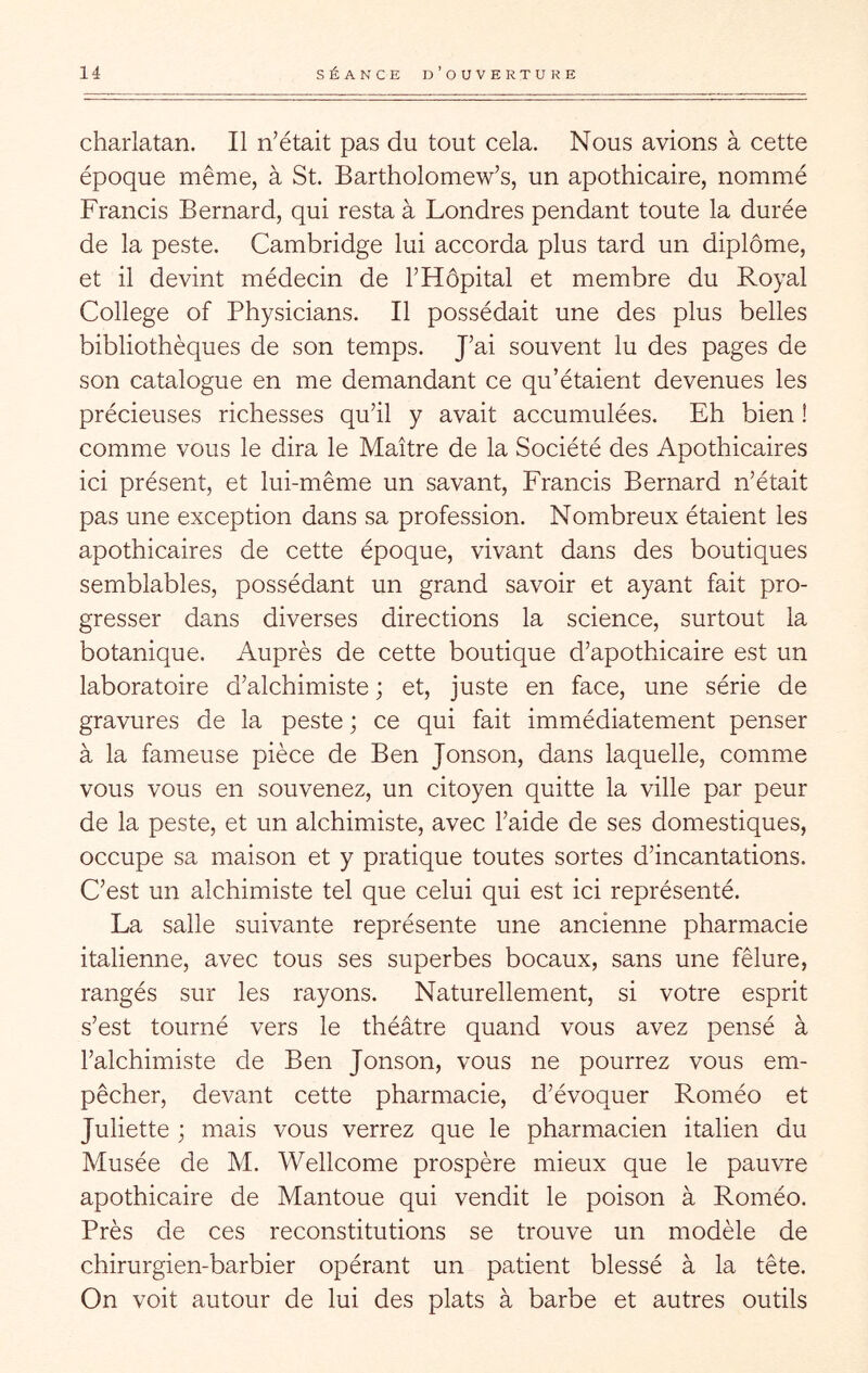 charlatan. Il n’était pas du tout cela. Nous avions à cette époque même, à St. Bartholomew’s, un apothicaire, nommé Francis Bernard, qui resta à Londres pendant toute la durée de la peste. Cambridge lui accorda plus tard un diplôme, et il devint médecin de l’Hôpital et membre du Royal College of Physicians. Il possédait une des plus belles bibliothèques de son temps. J’ai souvent lu des pages de son catalogue en me demandant ce qu’étaient devenues les précieuses richesses qu’il y avait accumulées. Eh bien ! comme vous le dira le Maître de la Société des Apothicaires ici présent, et lui-même un savant, Francis Bernard n’était pas une exception dans sa profession. Nombreux étaient les apothicaires de cette époque, vivant dans des boutiques semblables, possédant un grand savoir et ayant fait pro- gresser dans diverses directions la science, surtout la botanique. Auprès de cette boutique d’apothicaire est un laboratoire d’alchimiste ; et, juste en face, une série de gravures de la peste ; ce qui fait immédiatement penser à la fameuse pièce de Ben Jonson, dans laquelle, comme vous vous en souvenez, un citoyen quitte la ville par peur de la peste, et un alchimiste, avec l’aide de ses domestiques, occupe sa maison et y pratique toutes sortes d’incantations. C’est un alchimiste tel que celui qui est ici représenté. La salle suivante représente une ancienne pharmacie italienne, avec tous ses superbes bocaux, sans une fêlure, rangés sur les rayons. Naturellement, si votre esprit s’est tourné vers le théâtre quand vous avez pensé à l’alchimiste de Ben Jonson, vous ne pourrez vous em- pêcher, devant cette pharmacie, d’évoquer Roméo et Juliette ; mais vous verrez que le pharmacien italien du Musée de M. Wellcome prospère mieux que le pauvre apothicaire de Mantoue qui vendit le poison à Roméo. Près de ces reconstitutions se trouve un modèle de chirurgien-barbier opérant un patient blessé à la tête. On voit autour de lui des plats à barbe et autres outils