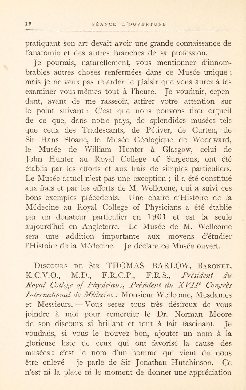 pratiquant Son art devait avoir une grande connaissance de Tanatomie et des autres branches de sa profession. Je pourrais, naturellement, vous mentionner d’innom- brables autres choses renfermées dans ce Musée unique ; mais je ne veux pas retarder le plaisir que vous aurez à les examiner vous-mêmes tout à l’heure. Je voudrais, cepen- dant, avant de me rasseoir, attirer votre attention sur le point suivant : C’est que nous pouvons tirer orgueil de ce que, dans notre pays, de splendides musées tels que ceux des Tradescants, de Pétiver, de Curten, de Sir Hans Sloane, le Musée Géologique de Woodward, le Musée de William Hunter à Glasgow, celui de John Hunter au Royal College of Surgeons, ont été établis par les efforts et aux frais de simples particuliers. Le Musée actuel n’est pas une exception ; il a été constitué aux frais et par les efforts de M. Wellcome, qui a suivi ces bons exemples précédents. Une chaire d’Histoire de la Médecine au Royal College of Physicians a été établie par un donateur particulier en 1901 et est la seule aujourd’hui en Angleterre. Le Musée de M. Wellcome sera une addition importante aux moyens d’étudier l’PIistoire de la Médecine. Je déclare ce Musée ouvert. Discours de Sir THOMAS BARLOW, Baronet, K.C.V.O., M.D., F.R.C.P., F.R.S., Président du Royal College of Physicians^ Préside?it du XVIP Congrès International de Médecine: Monsieur Wellcome, Mesdames et Messieurs, — Vous serez tous très désireux de vous joindre à moi pour remercier le Dr. Norman Moore de son discours si brillant et tout à fait fascinant. Je voudrais, si vous le trouvez bon, ajouter un nom à la glorieuse liste de ceux qui ont favorisé la cause des musées : c’est le nom d’un homme qui vient de nous être enlevé — je parle de Sir Jonathan Hutchinson. Ce n’est ni la place ni le moment de donner une appréciation